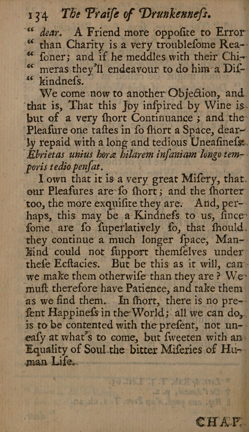 “ dear. À Friend more oppofite to Error “than Charity is.a very troublefome Rea-- # foner; and if he meddles.with their Chi- * meras they Il endeavour to do him-a Dif- “ kindnefs. We come now to another Objection, and. ‘that is, That this foy infpired by Wine is. but of a very fhort Continuance ; and the: Pleafure one taftes in fo fhort a Space, dear~ ly repaid with a long and tedious Uneafinefss. ÆEbrietas unius hora bilarem infaniam longo tem. poris tedio.penfat. | = Lown that it isa very great Mifery, that. our Pleafures are-fo fhort; and the fhorter too, the more exquifite they are: And, per-. haps, this may be a Kindnefs to us, fince: fome, are fo fuperlatively fo, that fhould. they continue a much longer fpace, Man-. Kind could not fupport themfelves under thefe Ecftacies. But be this as it will, can- we make them otherwife than they are ? We» muft therefore have Patience, and take them: as we find them.. In fhort, there is no pre~- fent Happinefs in the World; all we can do,. is to be contented with the prefent, not un-- eafy at what's to come, but fweeten with an: Equality of Soul.the bitter Miferies.of Hu-. man Life... CHAP,