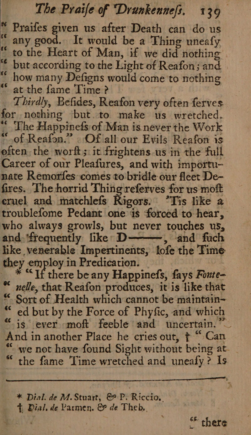 * Praifes given us after Death can do us “ any good. It would be a Thing uneafy “ to the Heart of Man, if we did nothing but according to the Light of Reafon; and “ how many Defigns would come to nothing “ at the fame Time ? | Thirdly, Befides, Reafon very often ferves for nothing ‘but.to make us wretched. “The Happinefs of Man is never the Work “of Reafon.” . Of all our Evils Reafon is often. the worft;: it frightens.us in the full Career of our Pleafures, and with importu- nate Remorfes comes to bridle our fleet De- fires. The horrid Thing‘referves for us moft cruel and matchlefs Rd Tis like a troublefome Pedant one ds ‘forced to hear, who always growls, but never touches us, and. ‘frequently like: D———, and fuch like venerable Impertinents, lofe the Time they employ in Predication. | | * If there be any Happinefs, fays Fonte- * nelle, that Reafon produces, it is like that *- Sort of Health which cannot be maintain~ ** ed but by the Force of Phyfic, and which “is ever moft feeble and uncertain, ”_ And in another Place he cries out, ¢ “ Can “we not have found Sight without being at. _ “ the fame Time wretched and uneafy ? Is mt * Dial. de M. Stuart, &amp; P. Riccio, Dial, de Parmen. &amp; de Theb.. SF there