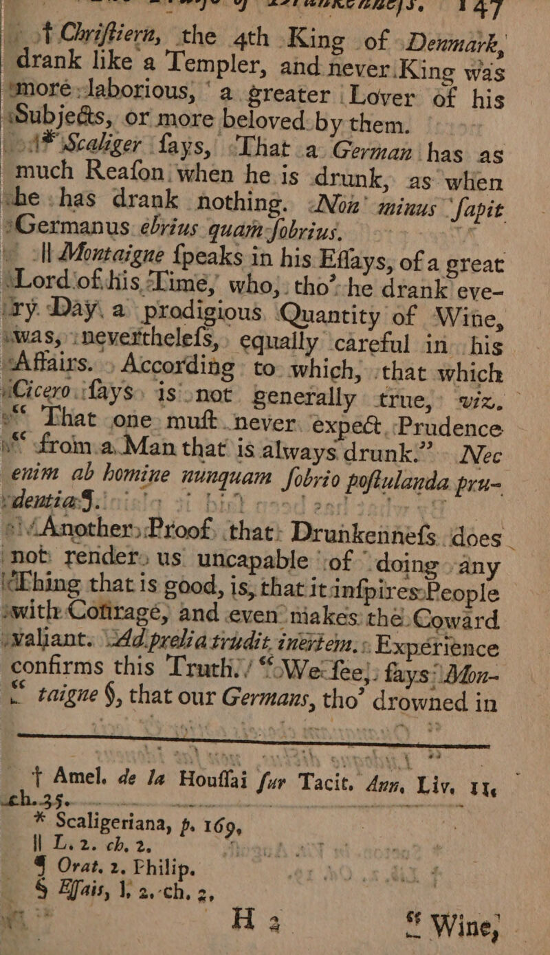 &gt; =. ee ee ot ae re “Ss PLE CUIE Dur FADES, Je } +] … TChriffiers, the 4th King of Denmark, drank like a Templer, and never King was ‘more laborious, ‘a greater Lover of his Subjeds, or more beloved: by them. LA Scaliger : fays, That a German has as “much Reafon when he is drunk, as when the has drank nothing. &lt;Noiz’ minus ‘fapit 1Germanus ébrius quamJobrius, A \_ ll Montaigne {peaks in his Effays, of a great ‘Lord ofits Lime, who: tho’-he drank eve- ry. Day. a prodigious, Quantity of Wine, swas, ineverthelefs, equally careful in his “Affairs. » According to which, that which iCicero :fays is'not generally true, wiz. o* That one muft. never expect Prudence dé from.a Man that is always drunk” Nec enim ab homine nunquam fobrio pofiulanda pru- teleuti@S:inista 31 bik mood ead 2 acer ef | ») Another Proof, that: Drunkeñnefs does not render. us uncapable ‘of ‘ doing ‘any WEbing that is good, is, that itinfpires-People swith Cotiragé, and even niakes: the Coward wWallant. :Adpreliatridit inerrem.: Expérience confirms this Truth./We:fee;. fays' Dfon- saigne §, that our Germans, tho’ drowned in _ Ÿ Amel. de Ja Houffai fur Tacit. Ann, Liv, 1x * Scaligeriana, + 169, il Le: ch, 2. 4 § Orat. 2. Philip. § Bais, 1, 2.-ch. 2, We &gt; pe Wine,