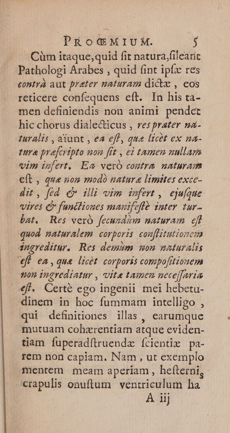 . Cüm itaque, quid fit natura.filearic Pathologi Arabes , quid fint ipfz res contra aut preter naturam dictz , eos reticere confequens eft. In his ta- men definiendis non animi pendet hic chorus dialecticus , res prater na- Turalis , aiunt , ea eff, que licet ex na- tuya prefcripto uon fft , ei tamen nullam im infert. Ea vero coutra naturam eft , qua nom modó natura limites exce- dit, fed c ili vim infert ,. ejufque vires c funtliones mauifeflé guter tur- bat, Res vero fecundzm maturam ef quod naturalem corporis conflitutionem dnereditur. Res deum mon naturalis efl ea, qua licét corporis compofitionem ton ingrediatur , vite tamen nece[faria €f. Certe ego ingenii mei hebetu- dinem in hoc fummam intelligo , qui definitiones illas, earumque mutuam cohzrentiam atque eviden- tiam fuperadftruendz ícientix pa- rem non capiam, Nam , ut exemplo mentem meam aperiam , heíterni, crapulis onuftum ventriculum ha