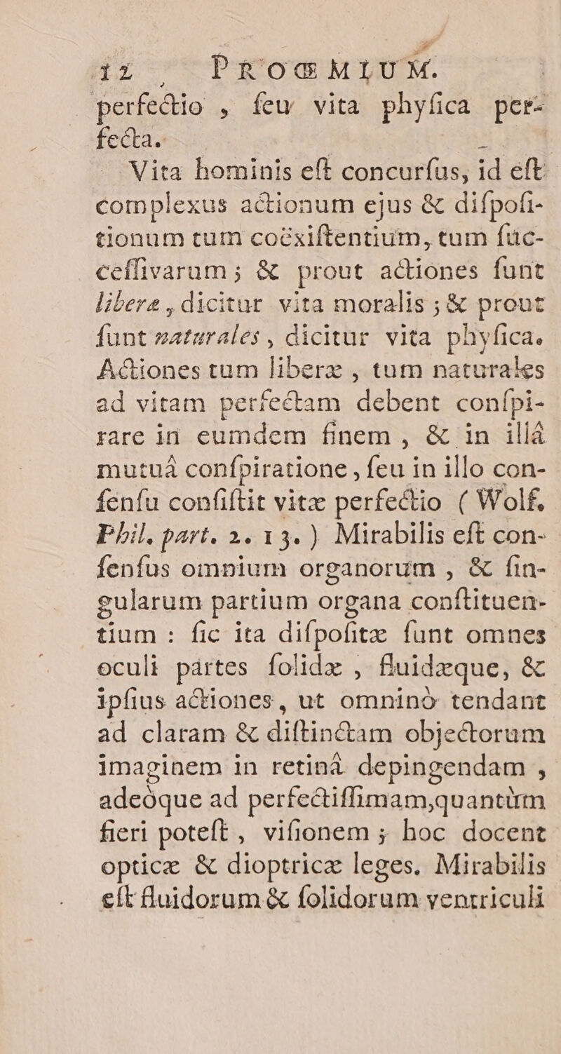 sl Hr TROU MTUTM. | perfectio , íeu vita phyfica per- fecta. Vita hominis eft concurfus, id eft complexus actionum ejus &amp; difpofi- tionum tum coéxiftentium, tum füc- ceíffivarum ; &amp; prout adiones funt libere, dicitur vita moralis ; &amp; prout funt zaturales , dicitur vita phyfica. Actiones tum liberz , tum naturaies ad vitam perfectam debent confpi- rare ii eumdem finem , &amp; in illá mutuá confpiratione , jeu in illo con- fenfu confiftit vitz perfectio ( Wolf. Pil. part. 2. 13. ) Mirabilis eft con- fenfus omnium organorum , &amp; fin- gularum partium organa sop poit tium : fic ita difpofitz funt omnes eculi pártes folida , fluidzque, &amp; ipfius actiones, ut St tendant ad claram &amp; diftin&amp;am objecterum imaginem in retiná depingendam , adeóque ad perfectiffimam,quantirm fieri poteft, vifionem ; hoc docent optic &amp; dioptricz leges. Mirabilis eft luidorum &amp; folidorum ventriculi