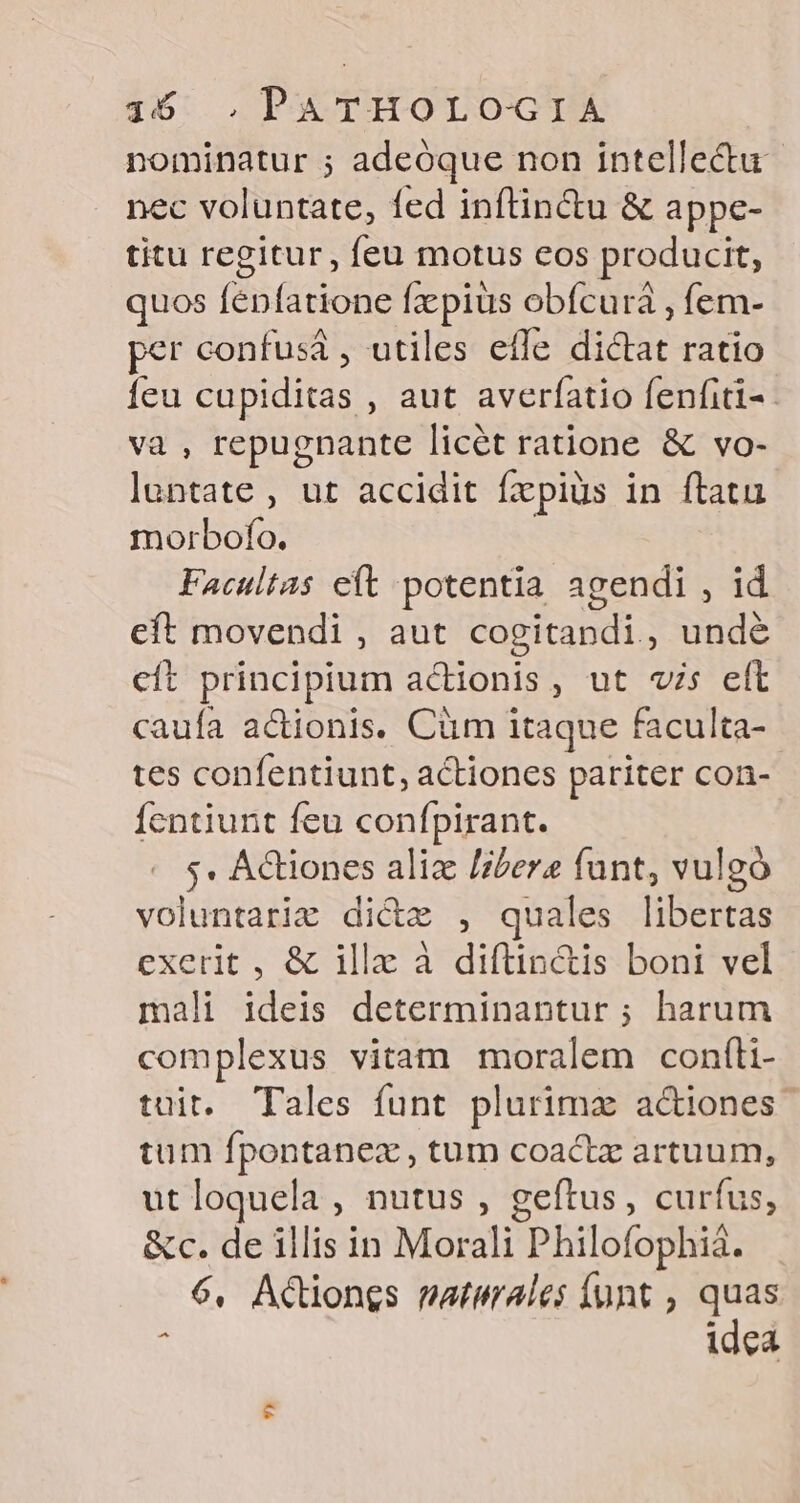 nominatur ; adeóque non intellectu nec voluntate, fed inftin&amp;tu &amp; appe- titu regitur, feu motus eos producit, quos fépnlatione fxpiüs obícurá , fem- per confusi , utiles effe dictat ratio feu cupiditas , aut averíatio fenfiti- va , repugnante licét ratione &amp; vo- luntate , ut accidit fxpiüs in ftatu morbofo. Facultas eít potentia agendi , id eft movendi , aut cogitandi, undé cft principium actionis , ut vzs eft caufa actionis. Cüm itaque faculta- tes confentiunt, actiones pariter con- fentiunt feu confpirant. s. AGtiones aliz /zZere funt, vulgó voluntarix dicte , quales libertas exerit , &amp; illz à diftin&amp;is boni vel mali ideis determinantur ; harum complexus vitam moralem coníti- tuit. Tales funt plurima actiones tum fpontanezx , tum coactz artuum, ut loquela , nutus , geftus, curfus, &amp;c. de illis in Morali Philofophiá. 6, Actiones matmrales funt , quas idea ^