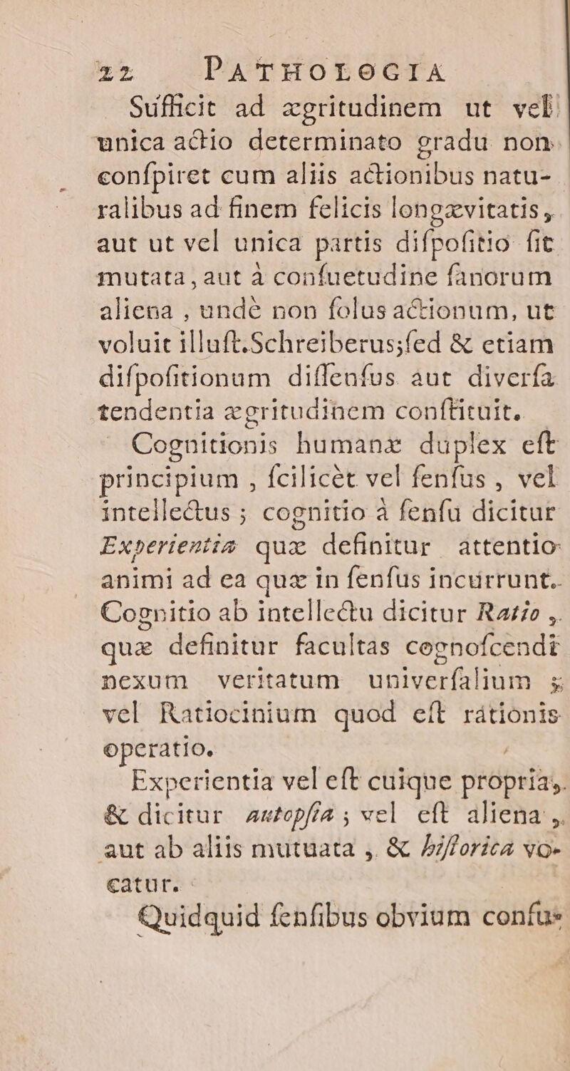 Sufficit ad zgritudinem ut vel unica achio determinato gradu non. confpiret cum aliis actionibus natu- ralibus ad finem felicis longzvitatis, aut ut vel unica partis difpofitio fit mutata,aut à confuetudine fanorum aliena , undé non folus actionum, ut voluit illuft.Schreiberus;fed &amp; etiam difpofitionum diffenfus aut diverfa tendentia zgritudinem conftituit, — Cognitionis humanz duplex eft principium , fcilicet vel fenfus , vel intelle&amp;us ; cognitio à fenfu dicitur Experientia quz definitur attentio: animi ad ea quz in fenfus incurrunt. Cognitio ab intellectu dicitur Rae ,. qua definitur facultas coenofcendi nexum veritatum üBetiium  vel Ratiocinium quod eft rátionis operatio. Experientia vel eft cuique peópefa &amp; dicitur Autopfía ; vel eft aliena, aut ab aliis mutuata ,. &amp; (AA VO- Catur. Quidquid fenfibus obvium confu