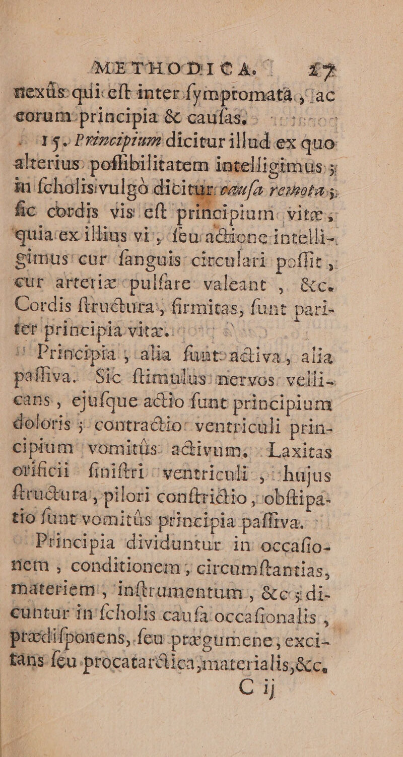 mexüs quiceft inter fymptomata.,'ac €orum:principiz &amp; caufas, «55-0 ESL IT Prenctpium dicitur illud ex quo alterius: poflibilitatem intelligimus ; iu (cholisivulgó dititür scw/z remotas. fic cordis vis cft prit cipinm. vite; quia:ex illius vi; feuacione intelli-. gimus'cur fanguis: circulari potlit €ur arterix *pulfare: valeant , &amp;c. Cordis ftructura:;; firmitas; funt pari- ter principiibvitzso oc 0o ! Principia ;:alia funto»adiva, alia paffiva. Sic flimulus:mervos: velli- cans, ejufque actio funt principium doloris 5; contractio: ventriculi prin- cipium | vomitüs: activum; - Laxitas otificii- finiftri/ ventriculi. , «hujus fteu&amp;ura', pilori conftrictio , obftipa- tio funt vomitüs principia paffiva. - Principia dividuntur in occafio- nem , conditionem ; circumftantias, materiem; inftrumentum , &amp;c ; di- cantur in fcholis caufa occafionalis , pracdifponens, feu pregumcene; exci-- tans fcu .procatarclica materialis&amp;c, LN