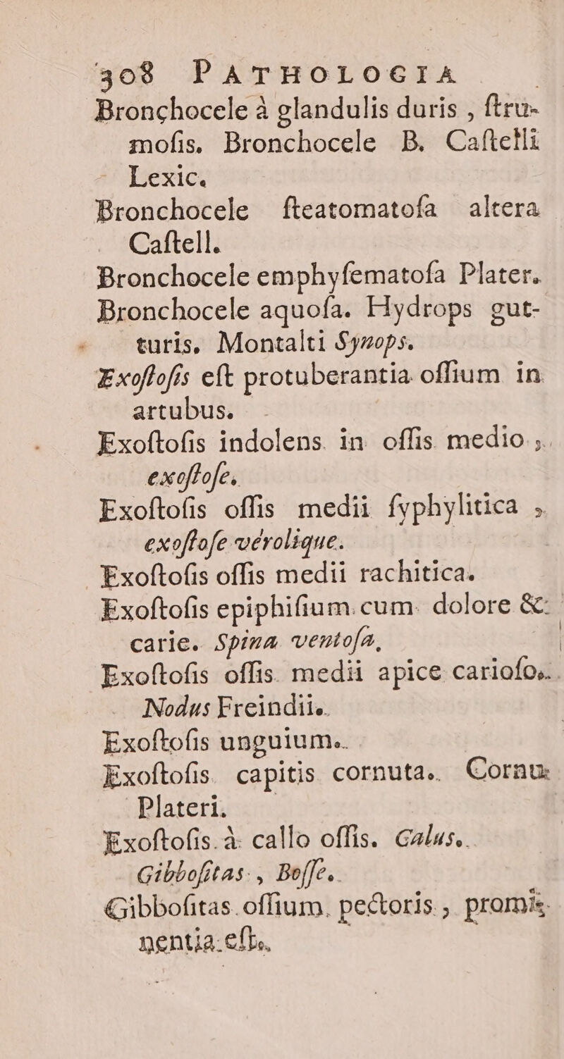 Bronchocele à glandulis duris , ftru- mofis, Bronchocele B. Caftelli Lexic. Bronchocele fteatomatoía altera Caftell. Bronchocele emphyfematofa Plater. Bronchocele aquofa. Fiydrops gut- turis, Montalti $yzops. Exoflofis eft protuberantia offium in artubus. Exoftofis indolens in offis medio ;. exoflofe, Exoftofis offis medii fyphylitica exoflofe werolique. Exoftofis offis medii rachitica. Exoftofis epiphifium. cum. dolore &amp;: carie. Spima ventofa, | Exoftofis offis. medii apice cariofo,.. Nodus Freindiie. Exoftofis unguium.. Exoftofis. capitis cornuta.. Cornu: Plateri. Exoftofis.à callo offis. Galus.. Gibbofitas: , Boffe.. Gibbofitas. offium, pectoris ; promis. nentja. efr, |