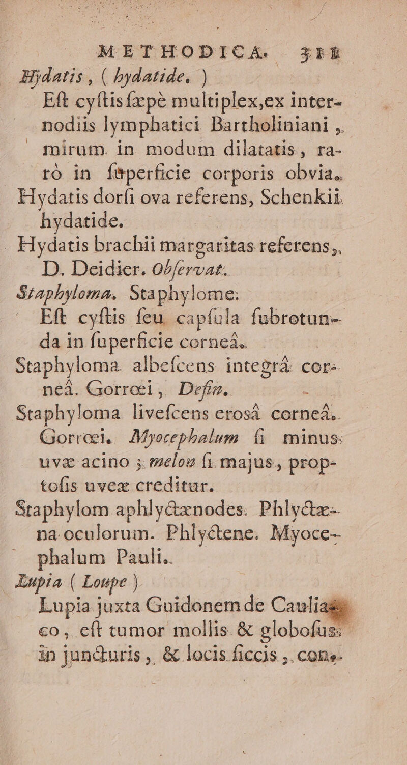 t METHODICA j3trP Hjdatis , ( bydatide. ) is Eft cyftisfz pé multiplex,ex inter- nodiis lymphatici Bartholiniani ,. mirutn. in modum dilatatis, ra- ró in feperficie corporis obvia, H ydatis doríi ova referens, Schenkii. hydatide. . Hydatis brachii margaritas referens;, D. Deidier. Ob fervat. Staphyloma. Staphylome; Eft cyflis feu. capfula fubrotun- da in fuperficie corneá.. Staphyloma albeífcens integrá. cor- neà. Gorreei, Defiz. Staphyloma livefcens erosá corneá.. Gorreei, — Myocephalum f1/| minus uva acino 5. &amp;eloz fi majus, prop- tofis uvez creditur. Staphylom aphlycznodes. Phly&amp;z- na. oculorum. Phly&amp;ene. Myoce- phalum Pauli. Lupita ( Loupe ) Lupia. juxta Guidonem de Cauliag co , eít tumor mollis &amp; lobo in jun&amp;uris ;. &amp; locis ficcis ;. cons.