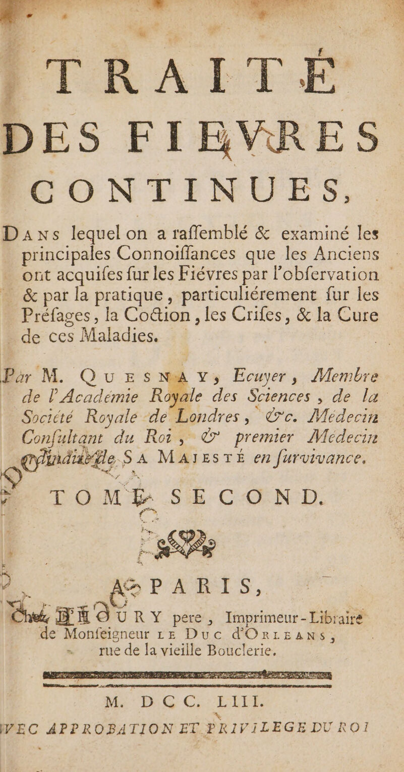 A M ITRAITÉ DES FIBVRES CONTINUES, Daxs lequel on a rafflemblé &amp; examiné les principales Connoiflances que les Anciens - &amp; par la pratique, particuliérement fur les Préfages, la Co&amp;ion , les Crifes, &amp; la Cure . de ces Maladies. | | Par M. Que s Nua v, Ecuyer, Membre … de l'Academie Row Société Royale de Londres, ce. Médecin Confultant du Roi, © premier Médecin l Sbeutishe 27 MAITESTÉ en furvivance, + TOMÉ SECOND. N: : LE | &gt; ” È F ES D: AGPARIS, hr, io URY pere, Imprimeur-Librairé de Monfeigneur LE Duc d'ORLEANSs, rue de la vieille Bouclerie, Me he Ci: ELLE L VWEC APPROBATION ET PRIVILEGE DUROI