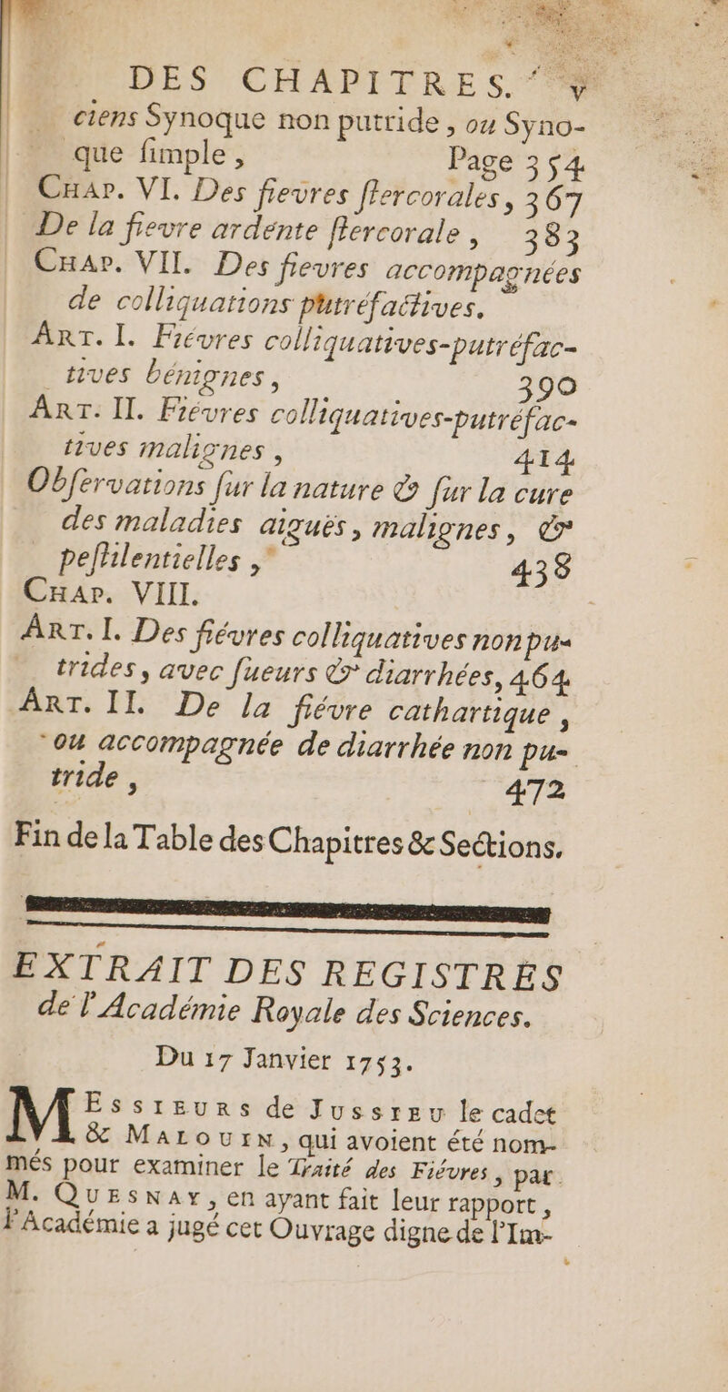 17 CERTES NE É&lt; D JELET * ET PAR DES CHAPITRES. 7% … ciens Sÿnoque non putride, ow Syno- que fimple, Page 3 ç4 Cuap. VI. Des fievres ffercorales, 367 De la frevre ardente flercorale , 383 Cap. VIL Des fievres accompagnées de colliquations putréfaétives. ART. I. Févres colliquatives-putréfac- _tives bénignes, 390 ART. II. Févres colliquatives-putréfac- trves malignes, 414 Obférvations fur la nature &amp; fur la cure des maladies GIQUES, malignes, © pefhlentielles 4338 Car. VIII. : ART, L. Des fiévres colliquatives non Pin trides, avec fueurs &amp; diarrhées, 464 ART. II. De la fiévre cathartique, “04 accompagnée de diarrhée non pu- tride , 472 Fin de la Table des Chapitres &amp; Sections, EXTRAIT DES REGISTRES de l Académie Royale des Sciences. Du 17 Janvier 1753. M:: SIEURS de Jussreu le cadet &amp; MaLourn, qui avoient été nom- més pour examiner le Traité des Fiévres 5 Par. M. Quesnay, en ayant fait leur rapport , FAcadémie à jugé cet Ouvrage digne de l'Im-