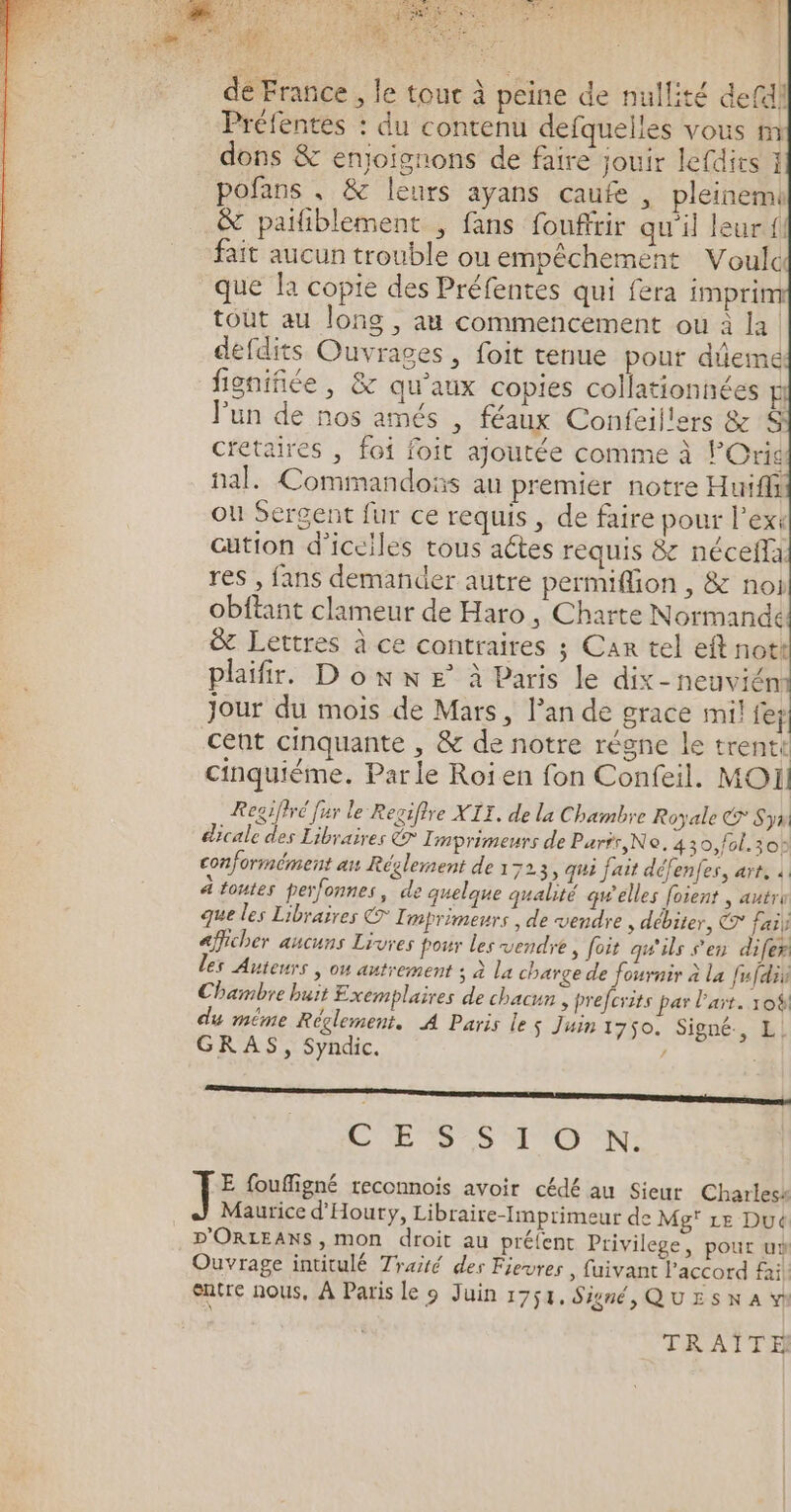 sg pee ES 74 #| = Le à | 5! Ê we » = de France , le tou à peine de nullité defdl Préfentes : du contenu defquelles vous m dons &amp; enjoignons de faire jouir lefdirs } pofans, &amp; leurs ayans caufe , pleinemi &amp; païlñblement , fans fouffrir qu'il leur {l fait aucun trouble ou empêchement Voulc que la copie des Préfentes qui fera imprim tout au long , au commencement ou à la. defdits Ouvrages, foit tenue pour dûeme fignifiée, &amp; qu'aux copies collationnées E Jun de nos amés , féaux Confeil'ers &amp; S cietaires , foi foit ajoutée comme à POris nal. Commandoës au premier notre Huiffi ou Sergent fur ce requis, de faire pour l’ext cution d’iceiles tous aétes requis &amp; néceffa res , fans demander autre permifion , &amp; noi obftant clameur de Haro , Charte Normande &amp; Lettres à ce contraires ; Car tel eft nott plaifir. D on x E° à Paris le dix-neuviém Jour du mois de Mars, l’an de grace mil fef cent cinquante , &amp; de notre régne le trentt cinquième. Parle Roien fon Confeil. MOI] Regiffré [ur le Recifire XIT, de la Chambre Royale © Syw éicale des Libraires € Tmprimeurs de Parrr,No. 430,fol.30: conformément an Réglement de à 723, qui fait défenfes, art, à ä toutes perfonnes, de quelque qualité qwelles foient | autri que les Libraires CT I mprimeurs , de vendre , débiter, CT fail afficher aucuns Livres four les vendre , foit qu'ils s'en difer les Auteurs , ou autrement ; à la charge de fournir à la fufdii Chambre buit Exemplaires de chacun , pre forits par l'art. 10% du même Réglement. A Paris les Juin 1750. Signé, L! GRAS, Syndic. à ne sm ÉD S H'U UN: F foufigné reconnois avoir cédé au Sieur Charless Maurice d'Houry, Libraire-Imprimeur de Mg' Le Dué D'ORLEANS, mon droit au préfent Privilege, pour us Ouvrage intitulé Traité des Fievres | fuivant l'accord fil entre nous, À Paris le 9 Juin 1754, Signé, QU £ 5 x À vi TRAÏTE]