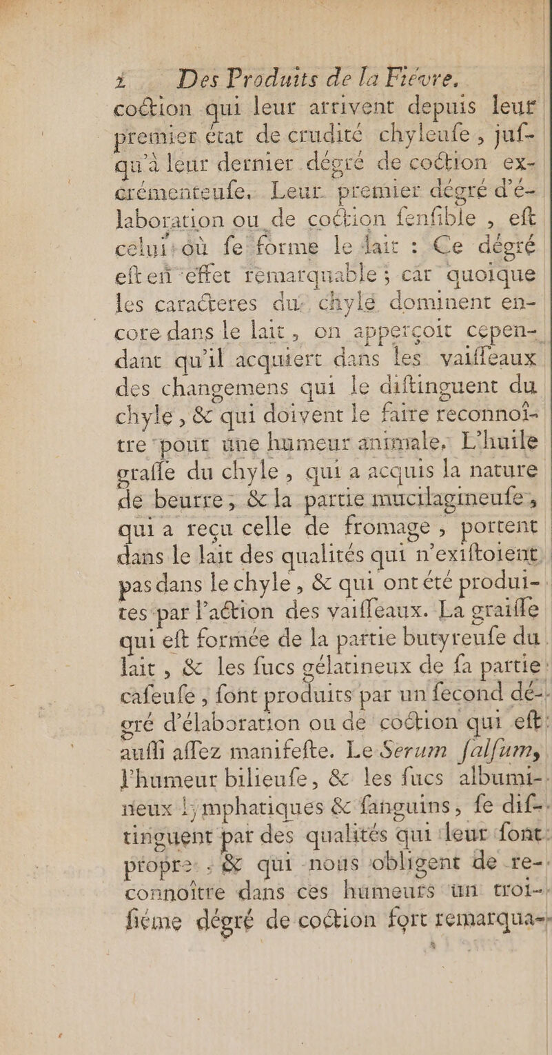 coction qui leur arrivent depuis leur renier Ctat de crudité chyleufe, juf- qua leur dernier degré de coétion ex- érémenteufe, Leur premier dégré d'é- laboration ou de coétion fenfible , eft céluitoù fe forme le dait : Ce dégré eften ‘effet remarquable ; car quoique les caracteres du: chylé dominent en- core dans le lait, on apperçoit cepen-. dant qu'il acquiert dans les valifeaux des changemens qui le diftinguent du chyle , &amp; qui doivent le faire reconnof- tre ‘pour üne humeur animale, L'huile grafle du chyle, qui a acquis la nature de beurre, &amp; la partie mucilagmeufe, qui a recu celle de fromage ; portent dans le lait des qualités qui n’exiftoient, pas dans le chyle, &amp; qui ontéte produi- | res -par l'aétion des vaifleaux. La graifle qui eft formée de la partie butyreufe du lait , &amp; les fucs gélatineux de fa partie’ cafeufe , font produits par un fecond dé: gré d'élaboration ou de coction qi eff: aufli affez manifefte. Le Serum fallum, l'humeur bilieufe, &amp; les fucs albumi-. neux !;mphariques &amp; fanguins, fe dif-. tinguent par des qualités qui leur font. propre: : &amp; qui nous obligent de re-. connoître dans ces humeutfs ‘ün trot. fiéme dégré de coction fort remarqua-;