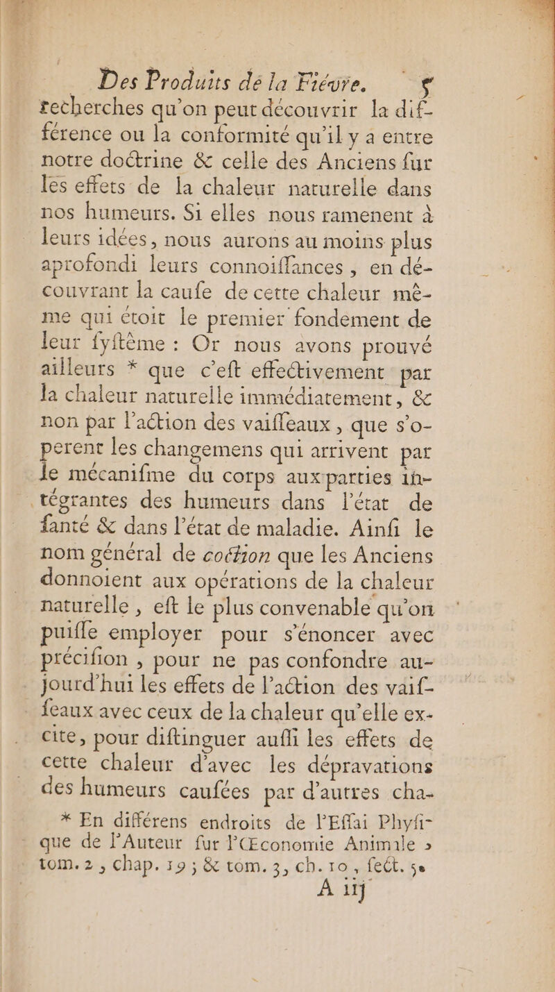 techerches qu’on peut decouvrir la dif- férence ou la conformité qu'il y a entre notre doctrine &amp; celle des Anciens fur les effets de la chaleur naturelle dans nos humeurs. Si elles nous ramenent à leurs idées, nous aurons au moins plus aprofondi leurs connoiffances , en dé- couvrant la caufe de cette chaleur mè- me qui ctoit le premier fondement de leur fyftème : Or nous avons prouvé ailleurs * que c’eft effectivement par Ja chaleur naturelle immédiatement, &amp; non par l’action des vaifleaux , que s’o- perent les changemens qui arrivent par Je mécanifine du corps auxparties 1h- fanté &amp; dans l’état de maladie. Ainfi le nom général de coétion que les Anciens donnoient aux opérations de la chaleur naturelle , eft le plus convenable qu'on puifle employer pour s’énoncer avec précifion , pour ne pas confondre au- jourd’hui les effets de l’action des vaif- feaux avec ceux de la chaleur qu'elle ex- cite, pour diftinguer aufli les effets de cette chaleur d'avec les dépravations des humeurs caufces pat d’autres cha. * En différens endroits de l'Effai Phyfi- que de l’Auteur fur P(Œconomie Animale » tom. 2, Chap. 19 ; &amp; com. 3, ch. ro, fect. se À 11}