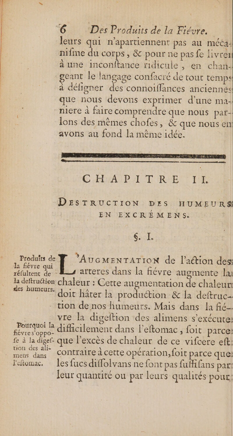 leurs qui n'apartiennent pas au méca: nifme du corps, &amp; pour ne pas fe livre: à une inconftance ridicule , en chan. geant le langage confacré de tour temps à défigner des connoiffances anciennes que nous devons exprimer d’une ma- miere à faire comprendre que nous pat+ Îons des mêmes chofes, &amp; que nous en avons au fond la mème idée. DESTRUCTION DES HUMEURS EN EXCRÉMENS. SPNS 1AE Produfts de AUGMENTATION de l’aétion des Ja fiévre qui d L'on l ts arteres dans la fiévre augmente la ; el chaleur : Cette augmentation de chaleur FER doit hîter la produétion &amp; la deftruc= tion de nos humeurs. Mais dans la fé se vre la digeftion des alimens s'exécute: nn difcilement dans l’eftomac, foit parce: fe à la digef. que l'excès de chaleur de ce vifcere eft: tion des ali- DIN Lis Le : k mens dans COntTAIrE à cette opération, foit parce que: leomac. les fucs diffolvans ne font pas fuHifans par: leur quantité ou par leurs qualités pour!