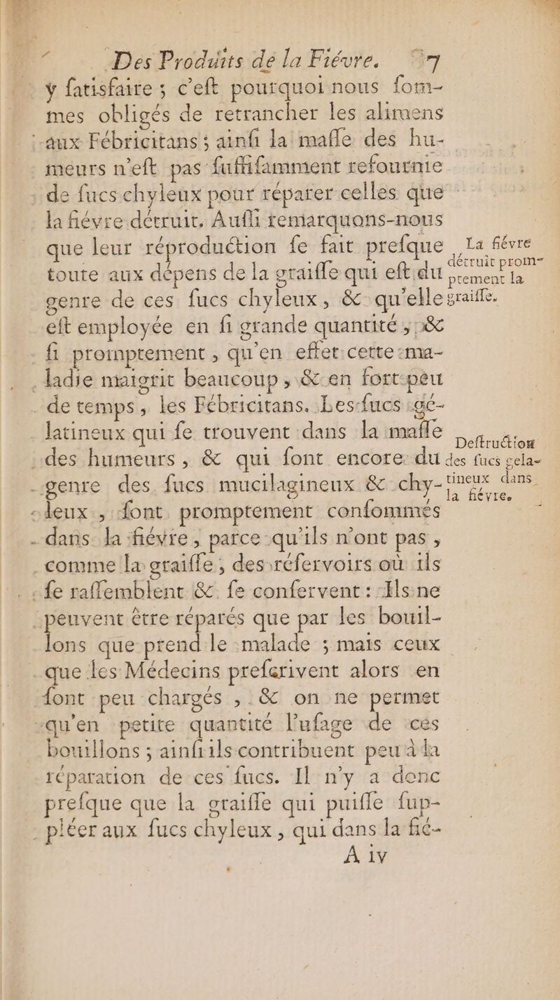 | ; : LL F Des Produits dé la Fiévre. 7 | ÿ fatisfaire ; c’eft pourquoi nous form mes obligés de retrancher les alirmens aux Fébricitans ; ainfi la mafle des hu- meurs n'eft pas fufifamment refournie de fucs chyleux pour réparer celles que la fiévre détruit. Aufli remarquons-nous que leur réproduétion fe fait prelque La fées toute aux dépens de la graiffe qui eftidu ete ti genre de ces fues chyleux, &amp;:qu'elle sraiffe. eft employée en fi grande quantité ;&amp; {1 promptement , qu'en effet cette :ma- .ladie maigrit beaucoup , &amp;:en fort:peu de temps, les Fébricitans. Les-fucs :ge- latineux qui fe trouvent dans la mafle ea. des humeurs , &amp; qui font encore: du des fucs gela- genre des fucs mucilaginenx &amp; dhey- ne 032 cleux , Sont promptement confommes . . dans da fiévre , parce qu'ils n'ont pas, comme la sraifle , des réfervoirs où 1ls :. . fe raffemblent &amp; fe confervent : :Hlsine peuvent être réparés que par les bou1l- lons que prend le malade 5 Mais ceux que les Médecins preferivent alors en ont peu chargés , &amp; on ne permet “qu'en petite quantité lufage de ces bouillons ; ainfiils contribuent peu à la réparation de ces fucs. Il n’y a denc prefque que la graifle qui puifle fup- . pléer aux fucs chyleux , qui dans la fic-