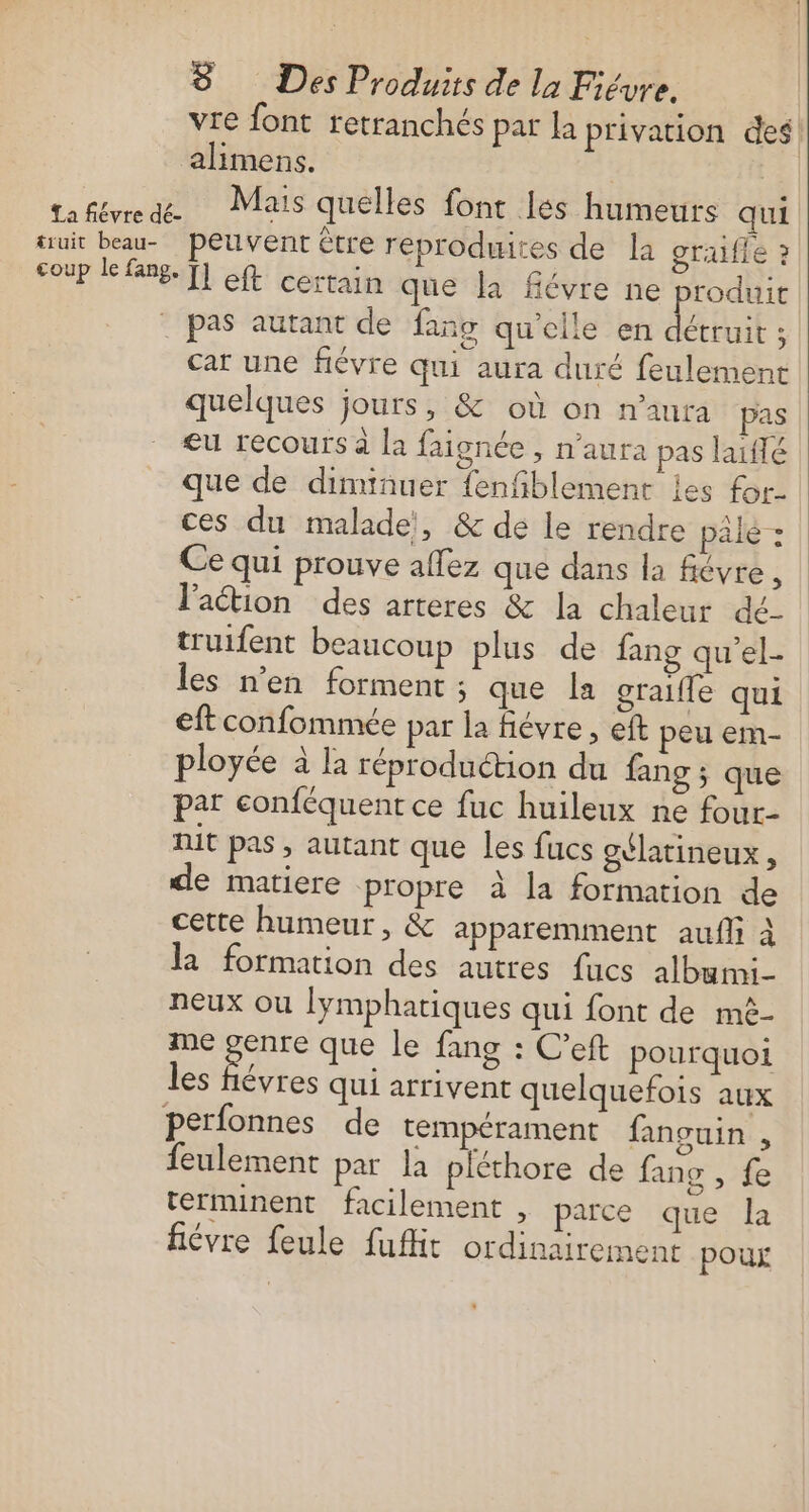 vre font retranchés par la privation des alimens. | da Fée NT NT NT quelles font les humeurs qui truit beau- peuvent être reproduites de la graifie ? coup le fang. T] ft certain que la fiévre ne produit : pas autant de fans qu'elle en AE cat une fiévre qui aura duré feulement quelques jours, &amp; où on n'aura pas æeu recours à la faignée , n'aura pas laiflé que de diminuer {enfiblement les for. ces du malade, &amp; de le rendre pâle: Ce qui prouve affez que dans la fiévre, lation des arteres &amp; la chaleur dé- truifent beaucoup plus de fang qu’el- les n’en forment; que la graifle qui eftconfomnie par la fiévre, eft peu em- ployée à la réproduction du fang ; que par conféquent ce fuc huileux ne four- nit pas, autant que les fucs gélatineux, de matiere propre à la formation de cette humeur, &amp; apparemment aufli à la formation des autres fucs albumi- neux ou lymphatiques qui font de mè- me gare que le fang : C’eft pourquoi les fiévres qui arrivent quelquefois aux perfonnes de tempérament fanguin , feulement par la pléthore de fans , fe terminent facilement , parce que la fiévre feule fufit ordinairement pour