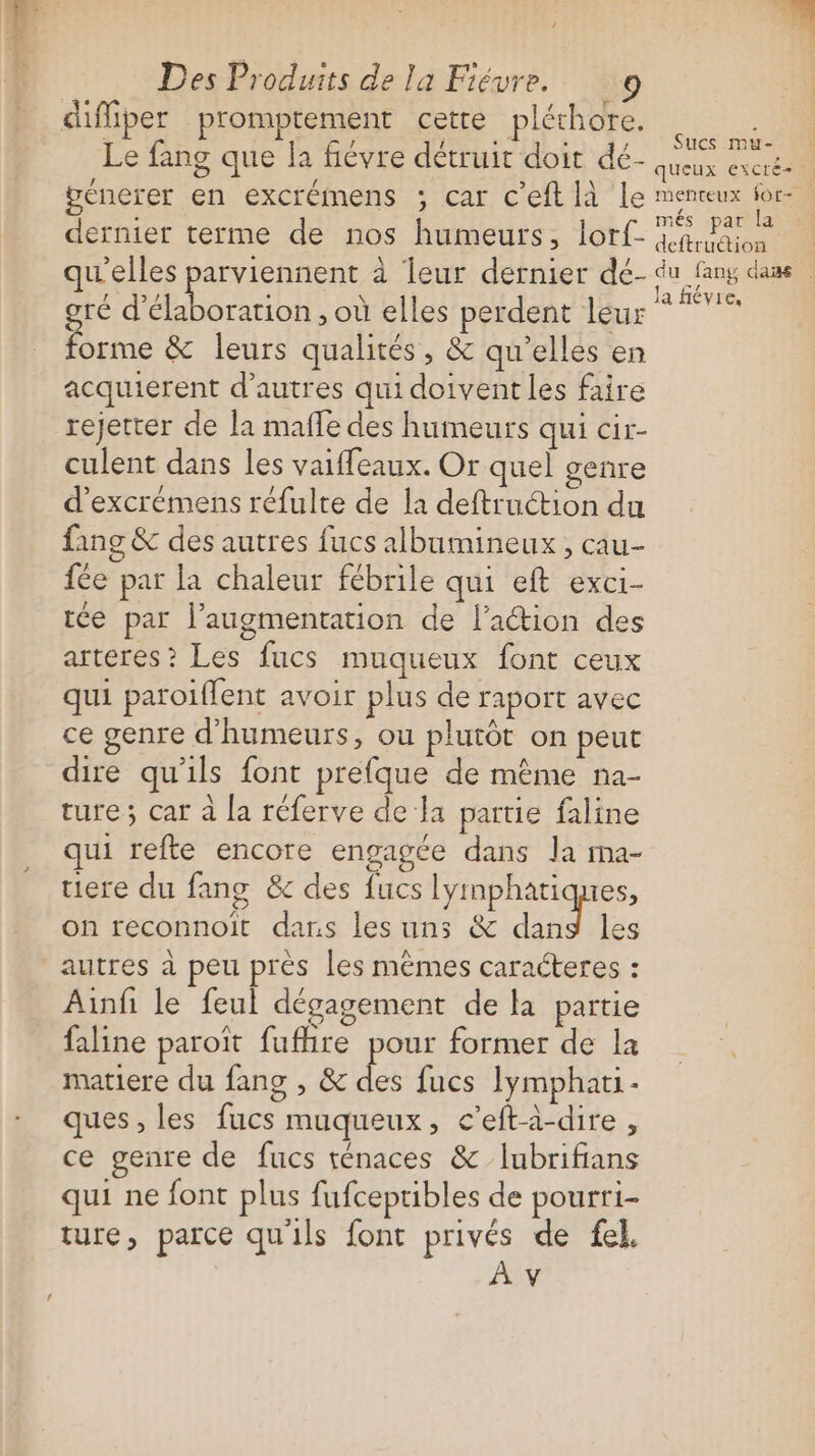 EX Des Produits de la Fiévre. 9 diffiper promptement cette pléchore. i . Sucs mu- Le fang que la fiévre détruit doit dé- AU 4 { , \ EX es génerer en excrémens ; car c'eft [à Le menceux for- : més par la dernier terme de nos humeurs, lorf- Kaas qu'elles parviennent à leur dernier dé- du fang dass té j ANT , où elles perdent leur ne ne &amp; leurs qualités, &amp; qu’elles en acquierent d’autres qui doivent les faire rejetrer de la mafle des humeurs qui Cir- culent dans les vaiffeaux. Or quel genre d’excrémens réfulte de la deftruction du fang &amp; des autres fucs albumineux , cau- fée par la chaleur fébrile qui eft exci- rce par l'augmentation de lation des arteres? Les fucs muqueux font ceux qui paroïflent avoir plus de raport avec ce genre d'humeurs, ou plutôt on peut dire qu'ils font prefque de même na- ture ; car à la réferve de li partie faline qui refte encore engagée dans la ma- uiere du fang &amp; des fucs lymphatiques, on reconnoit dans les uns &amp; dand les autres à peu près les mêmes caracteres : Ainfi le feul dégagement de la partie faline paroït fufire pour former de la matiere du fang , &amp; des fucs Iymphati- ques, les fucs muqueux, c’eft-à-dire, ce genre de fucs ténaces &amp; Iubrifians qui ne font plus fufceptibles de pourri- ture, parce qu'ils font privés de fel,