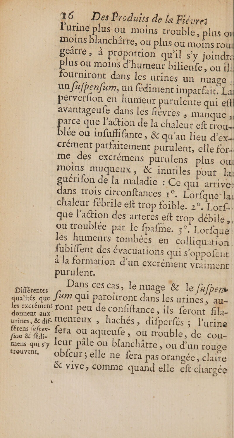 ‘urine plus où moins trouble, plus ot moins blanchître, ou plus ou moins ro | geâtre, à proportion qu'il s’y joindr: plus ou moins d'humeur bilieufe, ou il! fourniront dans les urines un nuage |; un fufhenfum, un fédiment imparfait, La perverfion en humeur purulente qui eft avantageufe dans les fiévres &gt; manque , arce que l’action de la chaleur eft trou blé ou infuffifante, &amp; qu'au lieu d’ex- crément parfaitement purulent, elle for: me des excrémens purulens plus oui moins muqueux , &amp; inutiles pour la guérifon de la maladie : Ce qui arrive» dans trois circonftances r°. Lorfque-lai chaleur fébrile eft trop foible. 2°, Lorf.. que l’action des arteres eft trop débile, ou troublée par le fpafme. 3°. Lorfque les humeurs tombées en colliquation fubiflent des évacuations qui s’oppofent a la formation d’un exCrément vraiment purulent. de Dans ces cas, le nuage &amp; le fafpen he fum qui paroïtront dans les urines s. Be M excrémest TOrnt peu de confftance, ils. feront 42 a MEME hachés, difperfés ; l'urine férens féfpen- fera ou aqueufe , ou trouble, de cou- Le . sy leur pâle ou blanchâtre &gt; Où d’un rouge trouvent, obfcur; elle ne fera pas orangée, claire &amp; vive, comme quand elle eft chargée à