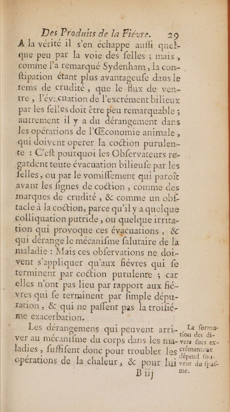 ” Des Produits de la Fiévre. 20 À fa vérité 1l s’en échappe aufli quel- que peu par la voie des felles ; mais, comine j'a remarque Sydenham, la con ftipation étant plus avantageufe dans le tems de crudité, que le Aux de ven- tre , l’év:cuation de l’excrément bilieux par les fel’es doit ètre peu remarquable ; autrement 1l y a du dérangement dans les opérations de l'ŒÆconomie animale , qui doivent operer la coction purulen- te : C’eft pourquoi les Obfervateurs re gardent toute évacuation bilieufe par les felles, ou par le vomuiffement qui paroit avant les fignes de coétion , comme des marques de crudité ; &amp; comme un ob£ tacle à la coétion, parce qu’il y a quelque colliquation putride , ou quelque irrita- tion qui provoque ces évacuations , &amp; s qui dérange le mécanifme falutaire de la M maladie : Mais ces obfervations ne doi- vent s'appliquer qu'aux fiévres qui fe terminent par cotion purulente ; car elles n’ont pas lieu par rapport aux fié- vres qui fe terminent par fimple dépu-- ration, &amp; qui ne pallent pas la troifié- me exacerbation. Les dérangemens qui peuvent arri- ss . on ver au mécanfme du corps dans les ma- vers fucs ex- ladies , fufifent donc pour troubler les gimenear opérations de la chaleur, &amp; pour Jui vent du paf. B 11} me,