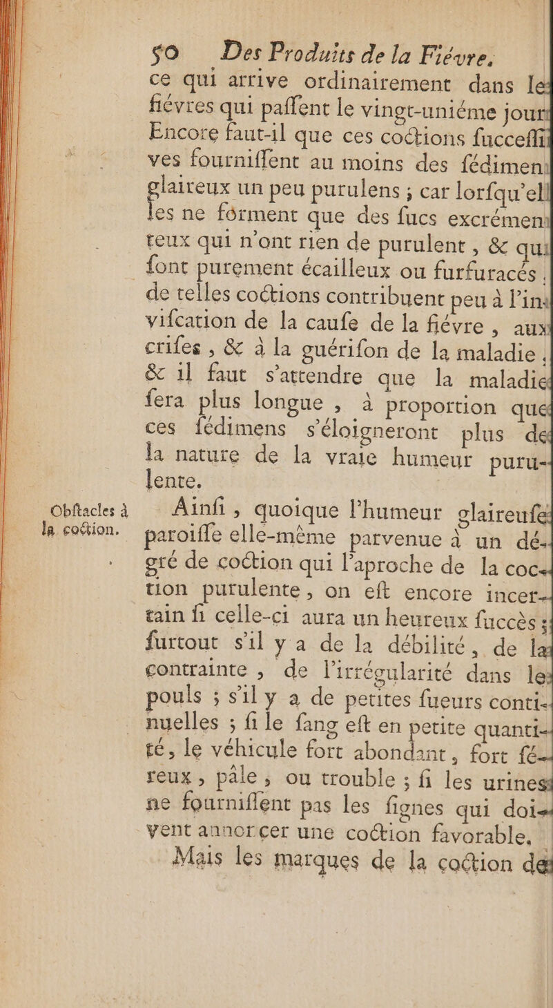 Obftacles à la coétion. SO Des Produits de la Fiévre, ce qui arrive ordinairement dans I fiévres qui paffent le vingt-uniéme jour Encore faut-1l que ces cottions fucceffi ves fourniffent au moins des fédimen: laireux un peu purulens ; car lorfqu'el o ne férment que des fucs excrémen teux qui n’ont rien de purulent , &amp; qui ne fourniflent pas les fignes qui doi vent annorCer une coction favorable. Ë Mais les marques de la cottion deæ