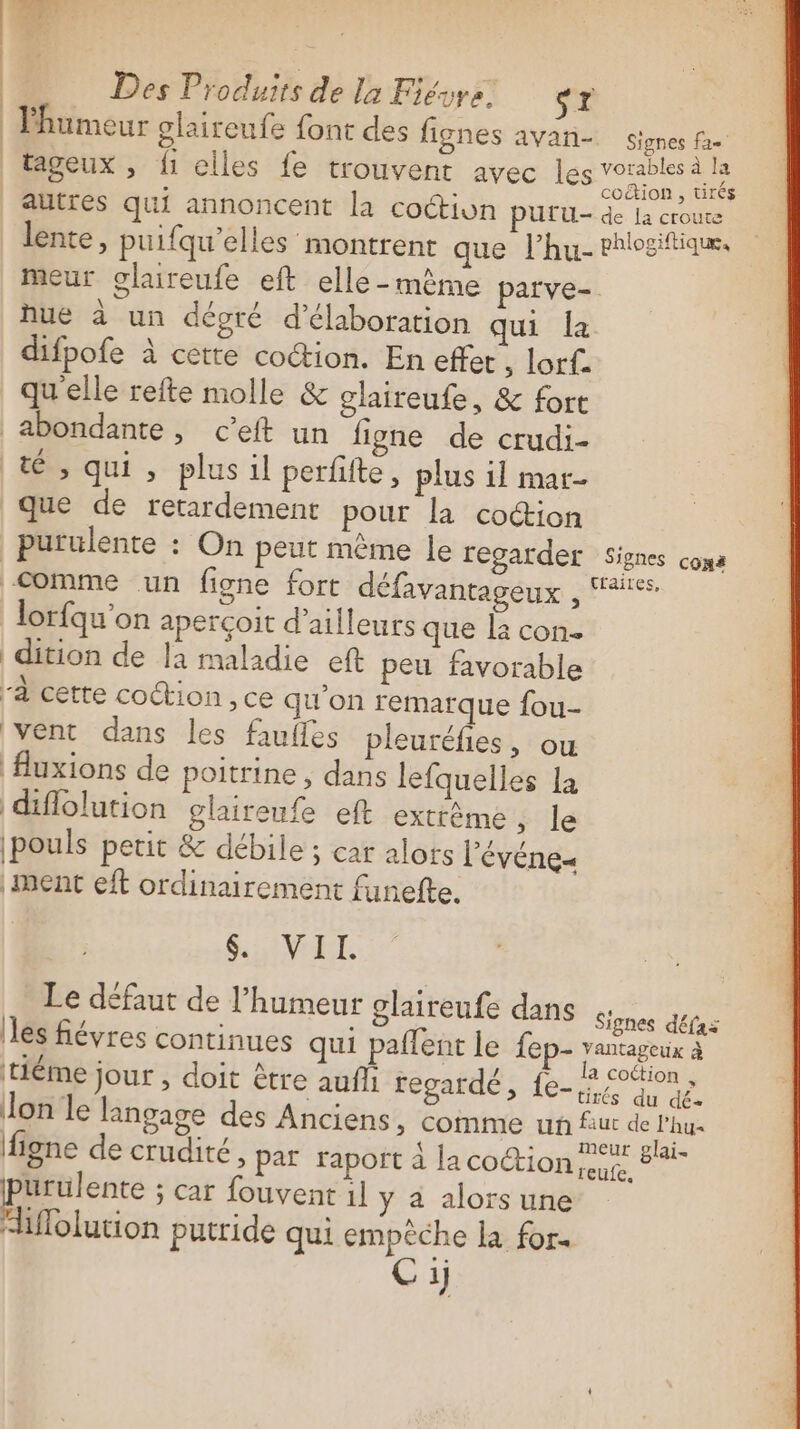 l'humeur glaireufe font des fignes avan- signes Poe tageux, fi elles fe trouvent avec les nt autres qui annoncent la coction PULU- de La croute lente, puifqu’elles montrent quenfhusehtosttiass meur olaireufe eft elle-même parve- hue à un dégré d'élaboration qui la difpofe à cette coction. En effet , lorf. qu'elle refte molle &amp; glaireufe, &amp; fort abondante, c’eft un figne de crudi- tés qui , plus il perfiite , plus il mar- que de retardement pour la coion purulente : On peut même le regarder Signes coma Comme un figne fort défavantageux lorfqu'on aperçoit d’ailleurs que la con- dition de la maladie eft peu favorable à cette coction , ce qu'on remarque fou- vent dans les faufles pleuréfies, ou Auxions de poitrine , dans lefquelles la diflolution glaireufe eft extrême ,; le |pouls petit &amp; débile ; car alots l’'événes ment eft ordinairement funefte. SuiNEL. Le défaut de l'humeur glaireufe dans Serie les fiévres continues qui paflent le fep- vantageux à | ; rer ,_ f. la cottion. Héme Jour ; doit être aufi regardé, {e- à 5% dé Jon le langage des Anciens, comme un fut de l’hu- F 4 M: Ars k meur glai- | ligne de crudité, par rapoft à la coction ue purulente ; Car fouvent 1l y a alors une i Hlolution putride qui empêche la for. Cij