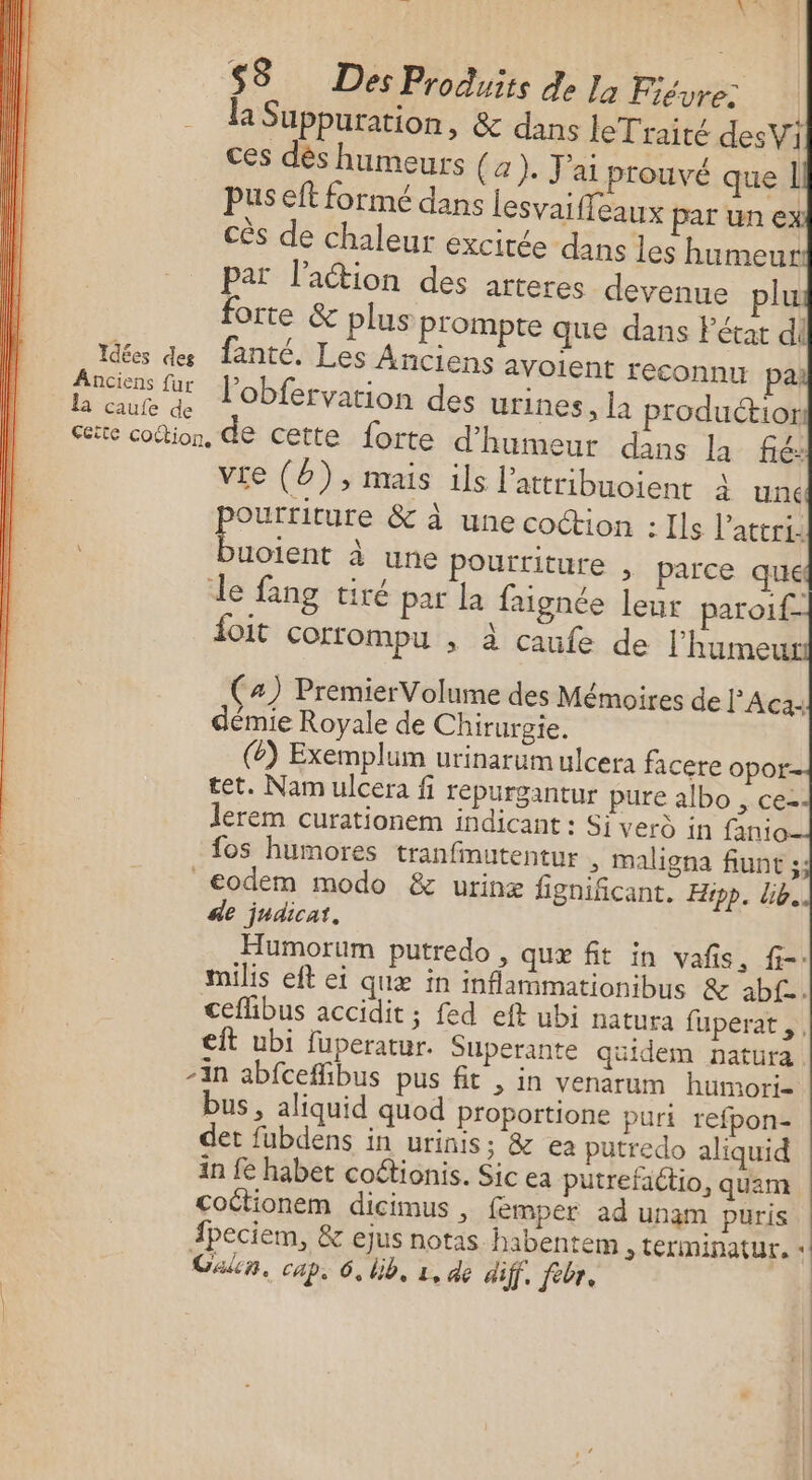 A! ? Nr $3 Des Produits de la Fiévre: | la Suppuration, &amp; dans le Traité desVi ces dès humeurs { a). J'ai prouvé que 1 cès de chaleur excirée dans les humeur Par l’action des arteres devenue plu forte &amp; plus P'ompte que dans Fétat di Idées des fanté. Les Anciens avolent reconnu pa Anciens fur productior L cute à JObfervation des urines, la cite cotion, de cette forte d'humeur dans la fé: vie (Ë), mais ils l’attribuoient à unc ourriture &amp; à une coction : Ils l’attri: un à une pourriture , parce que le fang tiré par la faignée leur paroif- foit Cortompu , à caufe de l’humeut (4) Premier Volume des Mémoires de l'Aca: démie Royale de Chirurgie. (8) Exemplum urinarum ulcera facere opor £et. Nam ulcera fi repurgantur pure albo &gt; Ce= lerem curationem indicant : Si verd in fanio fos humores tranfmutentur , maligna fiunt ;;: _€odém modo &amp; urinæ fignificant. Hipp. lib. de judicat, Humorum putredo , quæ fit in vañs, f-- milis eft ei quæ in inflammationibus &amp; abf- cefhibus accidit ; fed eft ubi natura fuperat,, eit ubi fuperatur. Superante quidem natura -in abfceffibus pus fit , in venarum humori- bus, aliquid quod proportione puri refpon- det fubdens in urinis; &amp; ea putredo aliquid in fe habet coftionis. Sic ea putrefaétio, quam coctionem dicimus , femper ad unam puris fpeciem, &amp; ejus notas habentem &gt; tEriminatur, «