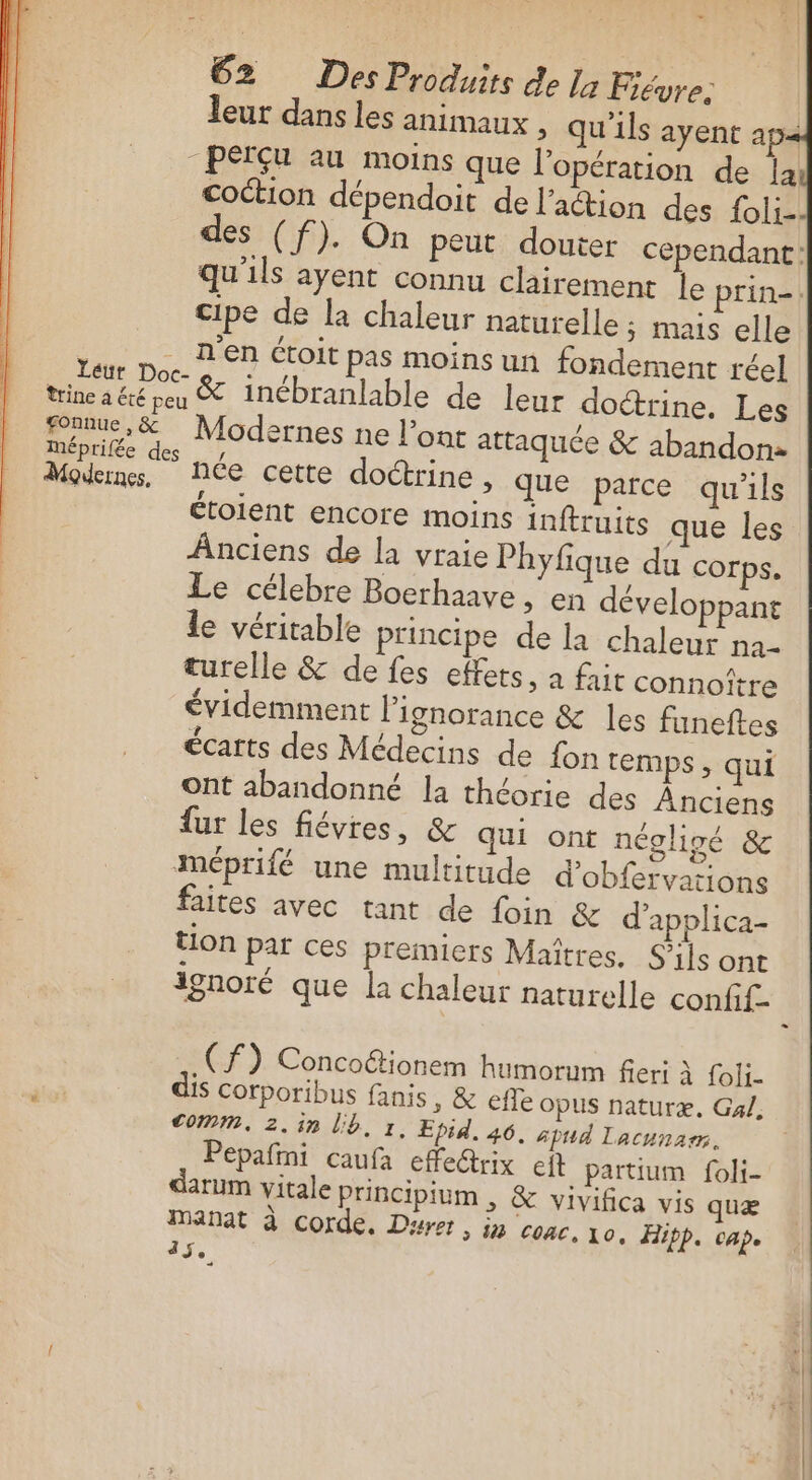 . 62 DesProduits de la Fiévre. cipe de la chaleur naturelle ; mais elle an pe. DER Étoit pas moins un fondement réel Po Po&amp; inébranlable de leur doctrine. Les foanue, &amp; Modernes ne l’ont attaquée &amp; abandon Méprilée des y, &lt; : Modems, Née cette doctrine, que parce qu'ils étoient encore moins inftruits que les Anciens de la vraie Phyfique du corps. Le célebre Boerhaave , en développant le véritable principe de la chaleur na- turelle &amp; de fes effets ; a fait connoître évidemment Pignorance &amp; les funeftes écarts des Médecins de fon temps , qui ont abandonné la théorie des Anciens fur les fiévres, &amp; qui ont négligé &amp; méprifé une multitude d’obfervations faites avec tant de foin &amp; d'applica- tion par ces premiers Maîtres. S'ils ont ignoré que la chaleur naturelle confif. (f) Concottionem humorum fieri à foli. comm, 2.in lb, r. Epid, 46. spud lacunarm. Pepafini caufa efe@rix eft partium foli- atum vitale principium , &amp; vivifica vis quæ Manat à corde. Durs, in conc. 10. Hipp. cap. 15e - rs ER a