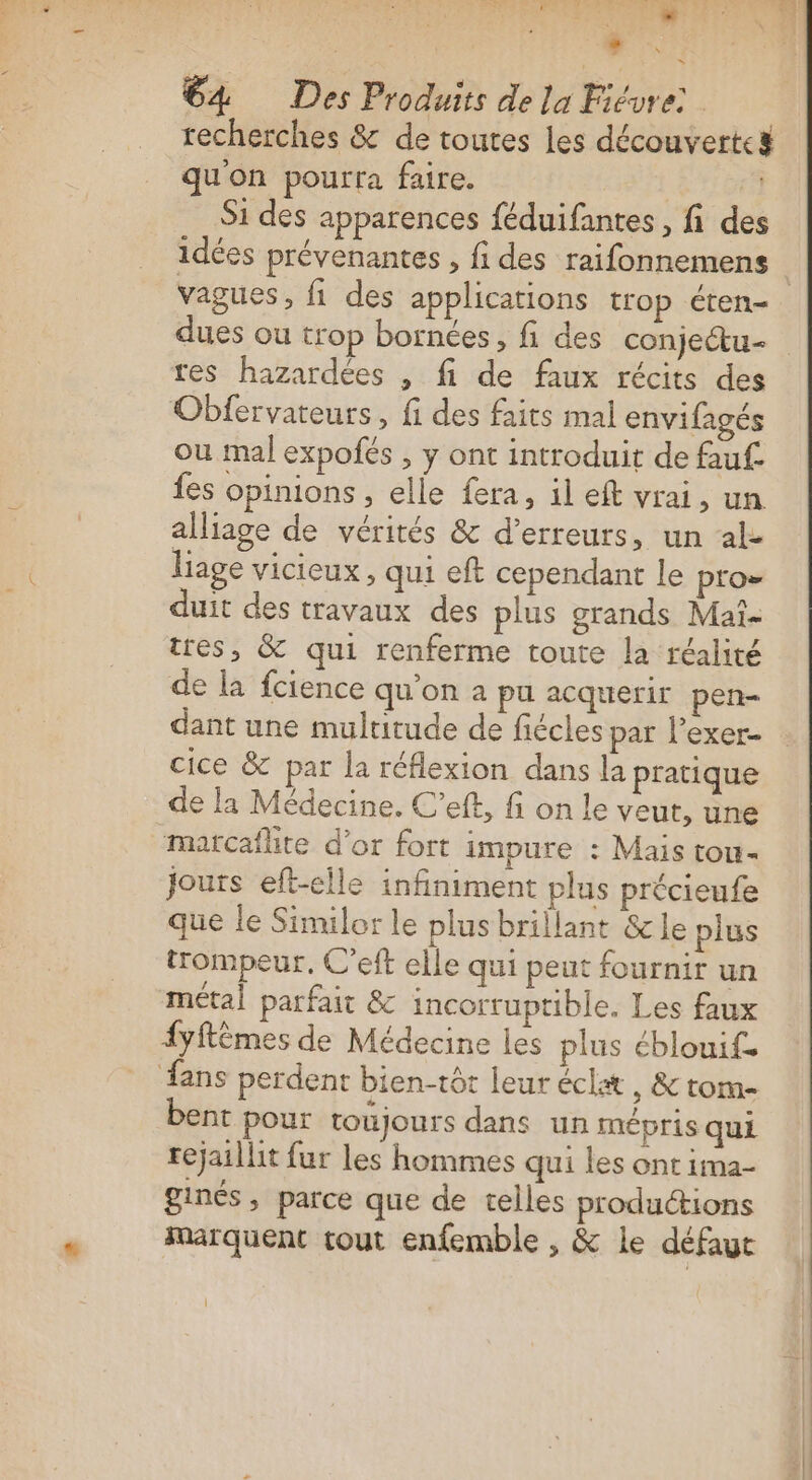 sé D jte 64 Des Produits de la Fiévre: | recherches &amp; de toutes les découverte qu'on pourra faire. Si des apparences féduifantes , fi des idées prévenantes , fi des raifonnemens dues ou trop bornées, fi des conjeétu- res hazardées , fi de faux récits des Oblervateurs, fi des faits mal envifagés ou mal expofés , y ont introduit de fauf. fes opinions, elle fera, il eft vrai, un alliage de vérités &amp; d'erreurs, un al- liage vicieux, qui eft cependant le pro= duit des travaux des plus grands Mai. tres, &amp; qui renferme toute la réalité de la fcience qu'on a pu acquerir pen- dant une multitude de fiécles par l’exer- cice &amp; par la réflexion dans la pratique de la Médecine. C’eft, fi on le veut, une matcaflite d’or fort impure : Mais tou- Jours eft-elle infiniment plus précieufe que le Similor le plus brillant &amp; le plus trompeur, C'eft elle qui peut fournir un métal parfait &amp; incorruptible. Les faux {yftèmes de Médecine les plus éblouif. fans perdent bien-tôt leur éclat , &amp; tom- bent pour toujours dans un mépris qui tejaillit fur les hommes qui les ont ima- ginés, parce que de telles productions marquent tout enfemble , &amp; le défaut 1