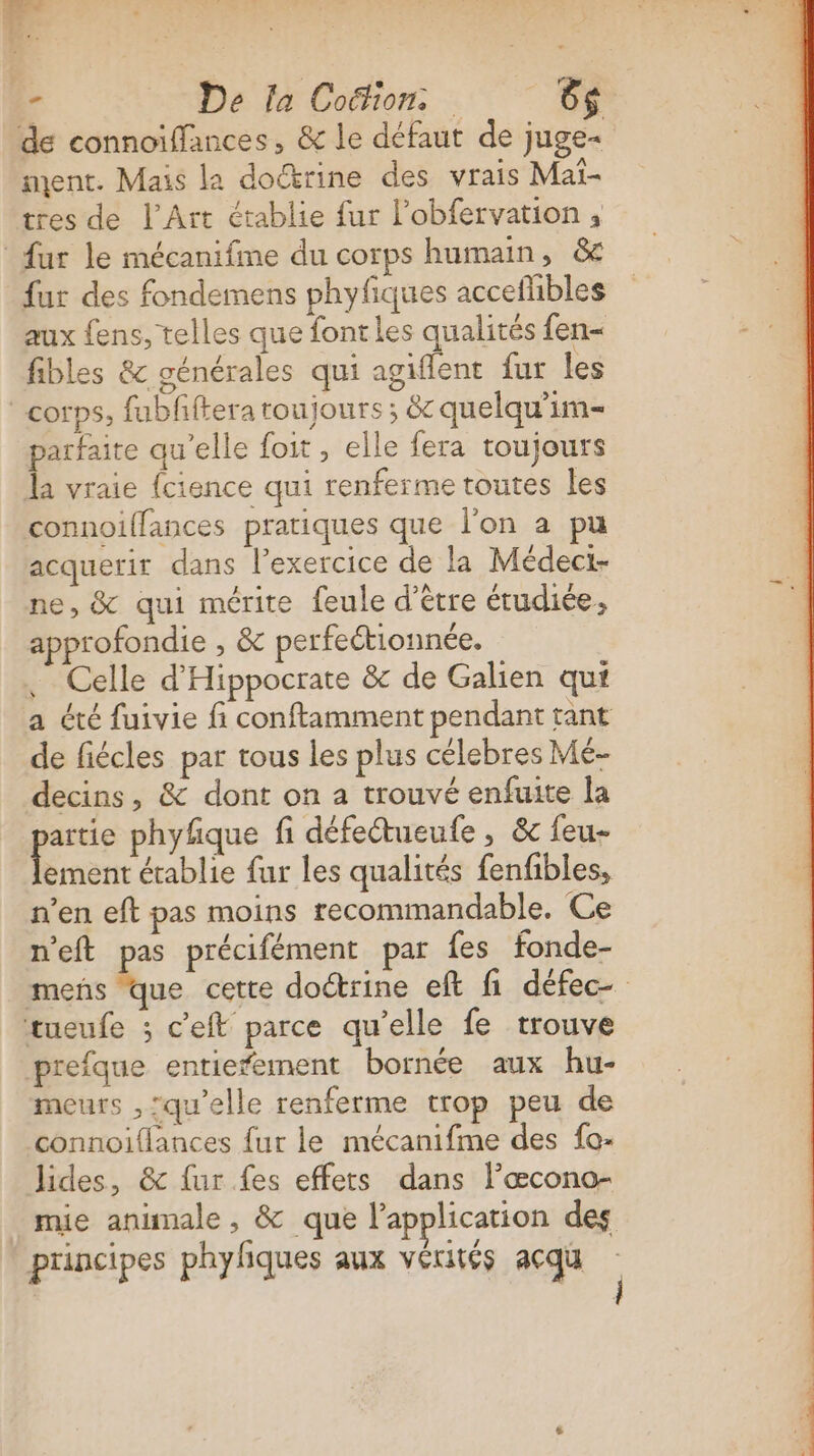 de connoiffances, &amp; le défaut de juge- ment. Mais la doctrine des vrais Mai- tres de l'Art établie fur l’obfervation ; fur le mécanifme du corps humain, &amp; fur des fondemens phyfiques accefhbles aux fens, telles que fontles qualités fen- fibles &amp; générales qui agiflent fur les corps, fubfftera toujours ; &amp; quelqu'im- parfaite qu'elle foit , elle fera toujours la vraie {cience qui renferme toutes Îles connoillances pratiques que l'on a pu acquerir dans l’exercice de la Médeci- ne, &amp; qui mérite feule d’étre étudiée, approfondie , &amp; perfeétionnée. Celle d’'Hippocrate &amp; de Galien qui a été fuivie fi conftamment pendant tant de fiécles par tous les plus célebres Mé- decins, &amp; dont on a trouvé enfuite la artie phyfique fi défeétueufe , &amp;c feu- ement établie fur les qualités fenfibles, n’en eft pas moins recommandable, Ce n'eft pas précifément par {es fonde- mens que cette doétrine eft fi défec- tueufe ; c’eft parce qu’elle fe trouve prefque entierement bornée aux hu- meurs ,:qu'elle renferme trop peu de connoiffances {ur le mécanifme des fo- lides, &amp; fur fes effets dans Pœcono- mie animale , &amp; que l'application des principes phylfiques aux vérités acqu