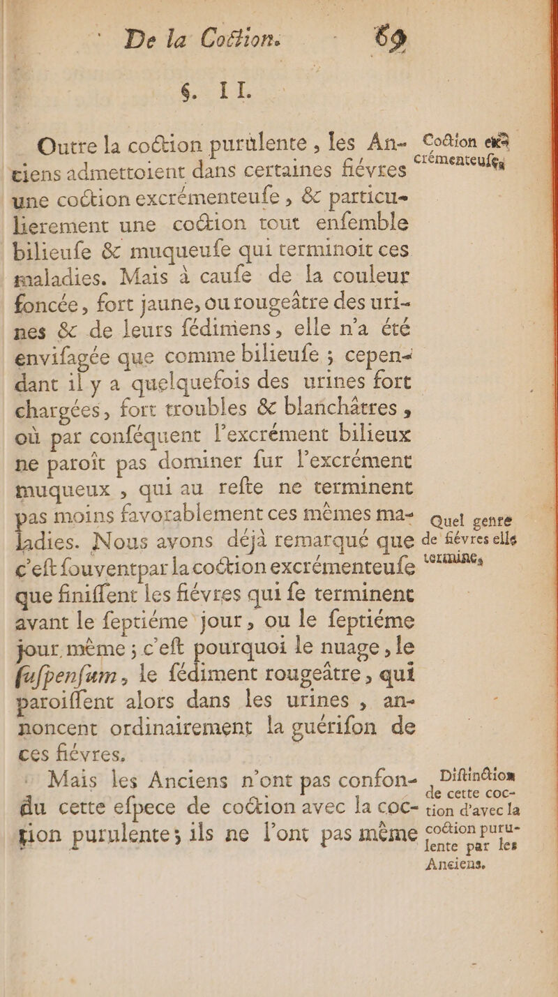 LE Outre la coction purülente , les An- Co&amp;tion 4 ciens admettoient dans certaines fiévres °7Aufs une cotion excrémenteufe , &amp; particu lierement une coction tout enfemble bilieufe &amp; muqueufe qui rerminoit ces maladies. Mais à caufe de [a couleur foncée, fort jaune, ou rougeître des uri- nes &amp; de leurs fédimiens, elle n'a été envifagée que comme bilieufe ; cepen- dant il y a quelquefois des urines fort chargées, fort troubles &amp; blanchitres , où par conféquent l’excrément bilieux ne paroït pas dominer fur l’excrément muqueux , qui au refte ne terminent as moins favorablement ces mêmes mas Que genre adies. Nous avons déjà remarqué que de févreselle c’eft fouventpar lacoétion excrémenteufe “4 que finiffent les fiévres qui fe terminenc avant Le feptiéme jour, ou le fepriéme jour. mème ; c'eft pourquoi le nuage , le fufpenfum, le fédiment rougeûtre, qui paroiflent alors dans les urines , an- noncent ordinairement la guérifon de ces ficvres, Mais les Anciens n’ont pas confon- , Diftindion du certe efpece de coction avec la coc- ann fion purulente; ils ne l’ont pas même coion paru 1 lente par les Aneiens,