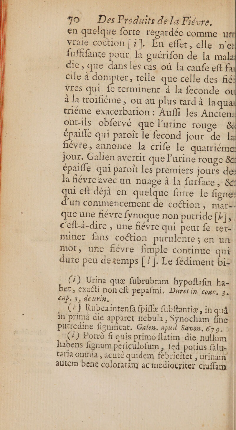 en quelque forte regardée comme u vraie coction [2]. En effet, elle n’e fufifante pour la guérifon de la mal die, que dans les cas où la caufe eft fa cile à dompter, telle que celle des fié: vres qui fe terminent à la feconde ot à la troifiéme, ou au plus tardà la quai triéme exacerbation : Aufli les Ancien: ont-ils obfervé que l’urine rouge &amp; épaifle qui paroîït Le fecond jour de la fièvre , annonce la crife le quatriéme jour. Galien avertit que l’urine rouge 82 épaifle qui paroït les premiers jours de: la fiévre avec un nuage à la furface, &amp; qui eft déjà en quelque forte le figne: d’un commencement de coct-ion , mars. que une fiévre fynoque non putride [k],. ceft-i-dire , une fiévre qui peut fe ter-. miner fans coction purulente ; en un mot, une fiévre fimple continue qui dure peu de temps | /]. Le fédiment bi- (4) Urina quæ fubrubram hypoftafin ha- et, exaëti non eft pepafmi. Durerin conc. 3. Céb. 3, deurin. (*} Rubeaintenfa fpiffæ fubftantiæ, in quÀ in prima die apparet nebula , Synocham fine putredine fignificat. Glen. apud Savon. 679. (4) Porrû fi quis primoftatim die nullum habens fignum periculofum , {ed potius falu- taria omNa , acutè quidem febricitet , urinam auteém bene coloratam ac mediocriter craffam