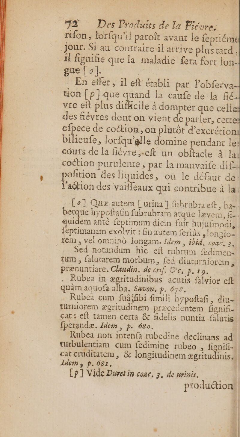 tifon, lorfqu'il paroît avant le feptiéme Jour. Si au contraire il arrive plus tard - A fignifie que la maladie fera fort lon. gue | o]. À En effer, il eft établi par l’obferva tion [ p] que quand la caufe de la fic vie eft plus difficile à dompter que cell des fiévres dont on vient de parler, cette efpece de coction, ou plutôt d’excrétioni | biieufe, lorfqu’elle domine pendant le: cours de la fiévre,.eft un obiftacle à la coétion purulente, par la mauvaife dif pofition des liquides, ou le défaut de! l’action des vai{feaux qui contribue à la! Col Quæ autem [urina] fubrubra eft , K38) betque hypoftafn fubrubram atque lever, fi. sai antè feprimum diem fuit hujufmodi, {éptimanam exolvit : fin autem ferids ,lonzio- tém , vel omaind longam. Idem, ibid, cone, 3. Sed notandum hic eft rubrum fedimen- tum , falutarem morbum, {ed diuturniorem prænuntiare. Claudis. de crif. Se, p. 10. Rubea in ægritudinibus acutis falvior eft quèm aouofa alba. Savon. p. 678. | Rubez cum fudifibi fimili hypoftañ , diu- turniorem ægritudinem præcedentem fignifi- cat : eft tamen certa &amp; fidelis nuntia falutis fperandæ. Idem , p. 680. | Rubea non intenfa rubedine declinans ad turbulentiam cum fedimine rubeo , fignifi- cat cruditatem, &amp; longitudinem ægritudinis. dem y p. 681. | Cp] Vide Dsret in conce, 3, de urinis. 14 produétion® | À