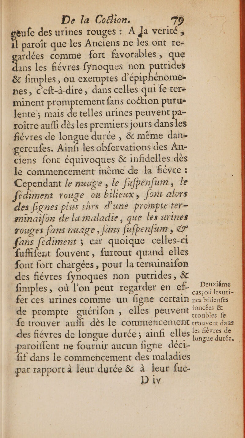 &amp;ufe des urines rouges : À Ja verité, il paroït que les Anciens ne les ont re- ardées comme fort favorables, que ee. les fiévres fynoques non putrides &amp; fimples, ou exemptes d’épiphénome- nes, c’eft-à-dire, dans celles qui fe ter- minent promptement fans coction purus lente ; mais de telles urines peuvent pa- roître aufli dèsles premiers jours dans les fiévres de longue durée , &amp; même dan- gercufes. Ainfñ les obfervations des An- ciens font équivoques &amp; infidelles dès le commencement mème de la fiévre : Cependant le nuage, le fufpenfum, le fédiment rouge ou bilieux, font alors des fignes plus surs d'une prompte ter- gminaifon de la maladie, que les urines rouges fans nuage, fans fufpenfum, &amp; fans fédiment 3 car quoique celles-ci fufifent fouvent, furtout quand elles font fort chargées, pour la terminaifon des fiévres fynoques non putrides , &amp; fimples, où l’on peut regarder en ef- CN fer ces urines comme un figne certain nés Hilieutis de prompte guérifon , elles peuvent fois &amp; fe trouver auili dès le commencement erouvent dans des fiévres de longue durée; ainfi elles de paroïflent ne fournir aucun figne déci- PATATE fif dans le commencement des maladies par rapport à leur durée &amp; à leur fuc-