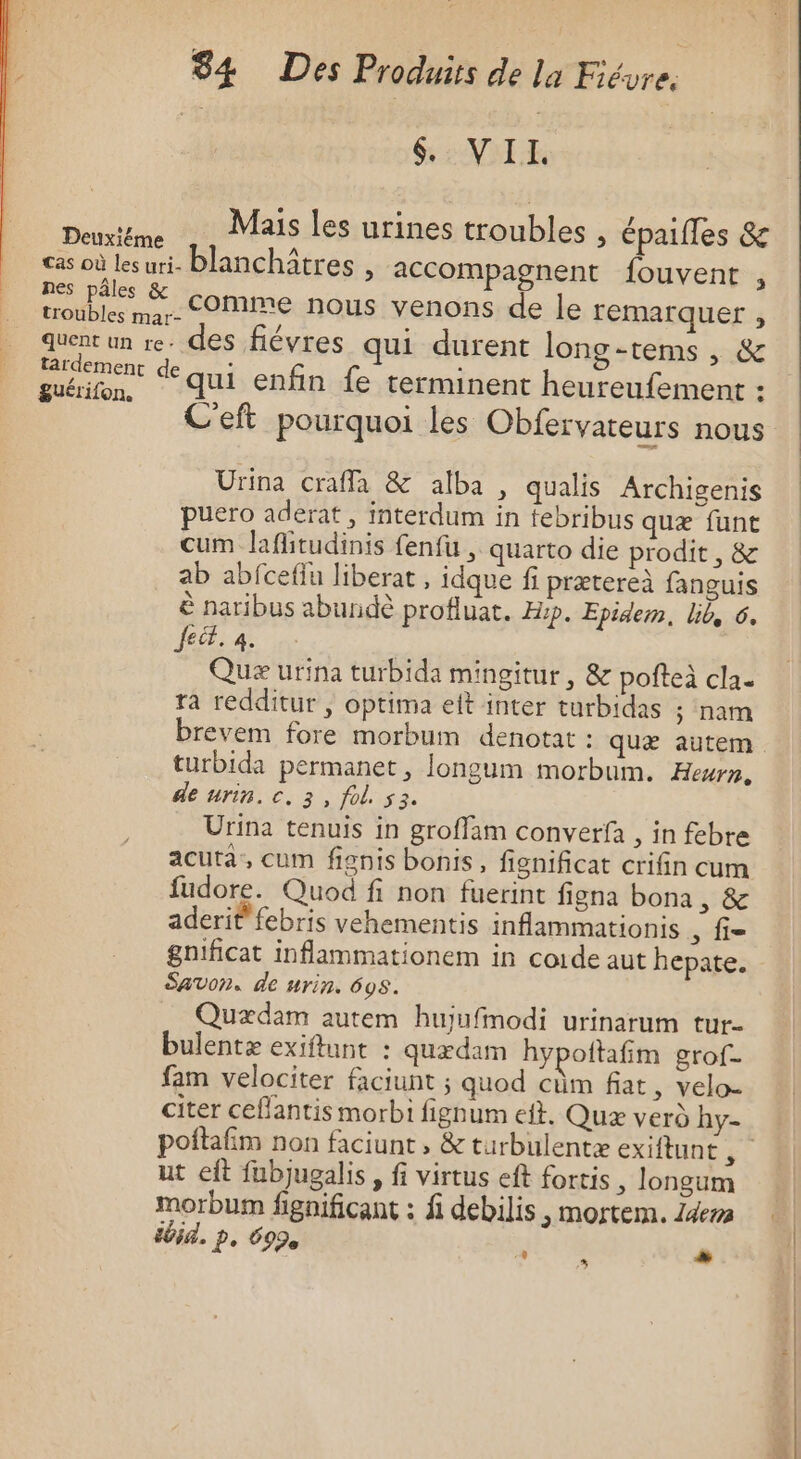 | GENE Deuxiême Mais les urines troubles , épaifles &amp; cas où lesuri- blanchîtres , accompagnent fouvent , nes pâles &amp; troubles mar- COMME nous venons de le remarquer , quent un re. des fiévres qui durent long-tems , &amp; |: it qui enfin fe terminent heureufement : C'eft pourquoi les Obfervateurs nous Urina crafla &amp; alba , qualis Archigenis puero aderat , interdum in tebribus quæ funt cum laflitudinis fenfu , quarto die prodit, &amp; ab abfceflu liberat , idque f prætereà fanguis è naribus abundè profluat. Asp. Epidem, lib, 6. fect. à. Quæ urina turbida mingitur, &amp; pofteà cla. ra redditur ; optima elt inter turbidas ; nam brevem fore morbum denotat : quæ autem turbida permanet, longum morbum. Hewn, de urin. c. 3, fol. 53. Urina tenuis in groffam converfa , in febre acuta, cum fignis bonis, fignificat crifin cum fudore. Quod fi non fuerint figna bona , &amp; aderit febris vehementis inflammationis , fi- gnificat inflammationem in coide aut hepate. SAVON. de nrin. 698. Quædam autem hujufinodi urinarum tur- bulentæ exiftunt : quædam hypoftafñim grof- fam velociter faciunt ; quod cûm fiat, velo- citer ceflantis morbi fignum eft. Quæ verd hy- ut eft fubjugalis , fi virtus eft fortis, longum morbum fignificant : fi debilis , mortem. 24e ibid. p. 699 * s «3