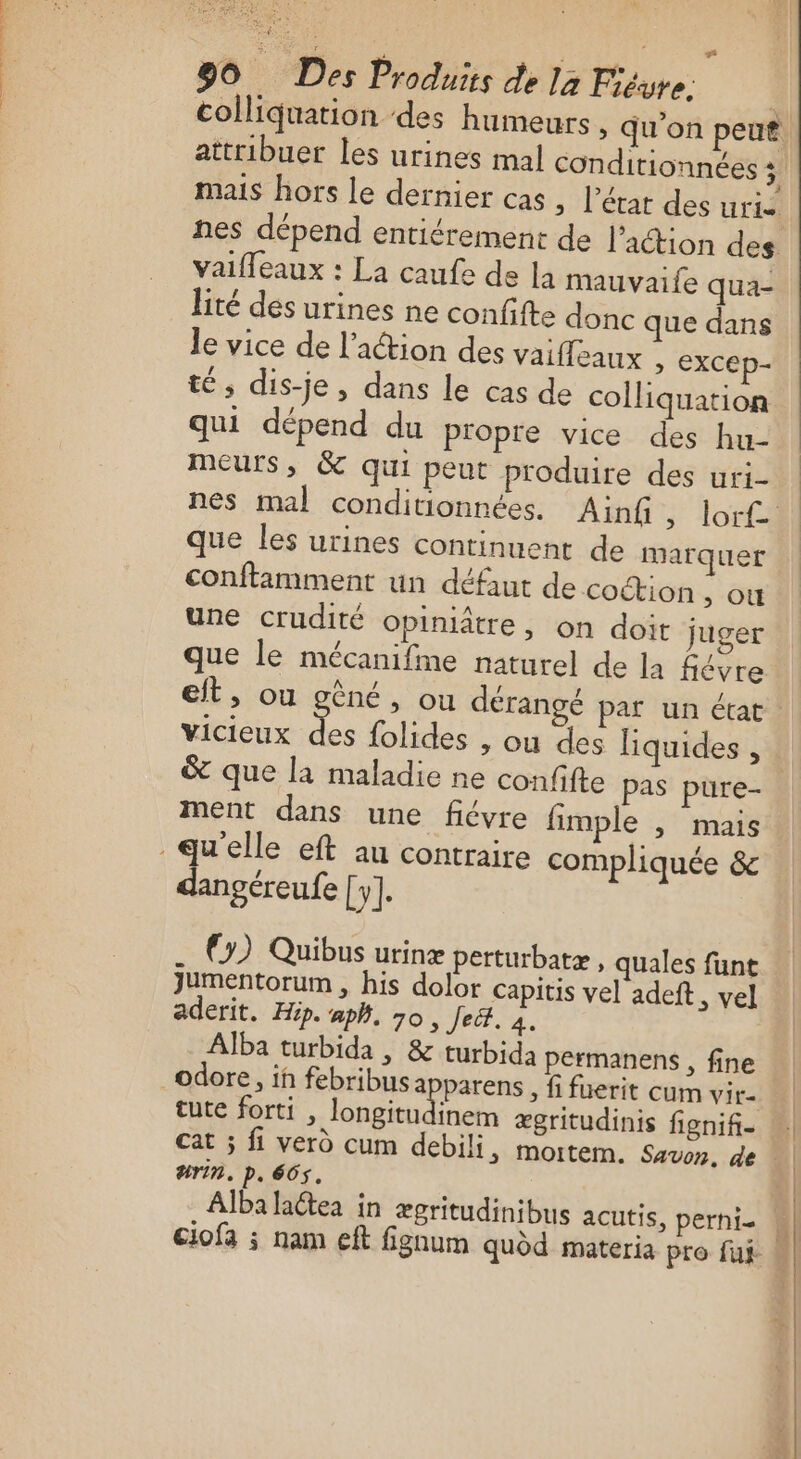 LES ARTE 90 Des Produits de 12 Ficure: | colliquation des humeurs &gt; qu'on peut attribuer les urines mal conditionnées 5 mais hors le dernier cas ; l’état des uris nes dépend entiérement de l’action des vaifleaux : La caufe de la mauvaife qua- lité dés urines ne confifte donc que dans le vice de l’action des vaifleaux , excep- té; dis-je, dans Le cas de colliquation qui dépend du propre vice des hu- meurs, &amp; qui peut produire des uri- que les urines continuent de marquer conftimment un défaut de coction ,; OÙ une crudité Opiniître , on doit juger que le mécanifme naturel de la fiévre eit, ou gêné, ou dérangé par un état vicieux ne folides , ou des liquides , &amp; que la maladie ne confifte pas pure- ment dans une fiévre fimple ; Mais dangéreufe [y]. (y) Quibus urinæ perturbatæ, quales funt Jumentorum , his dolor capitis vel adeft, vel aderit. Hip. aph. 70 , Jet. à Alba turbida | &amp; turbida permanens , fine tute forti , longitudinem ægritudinis fignif- #rin. p. 665. Alba laétea in ægritudinibus acutis, perni-