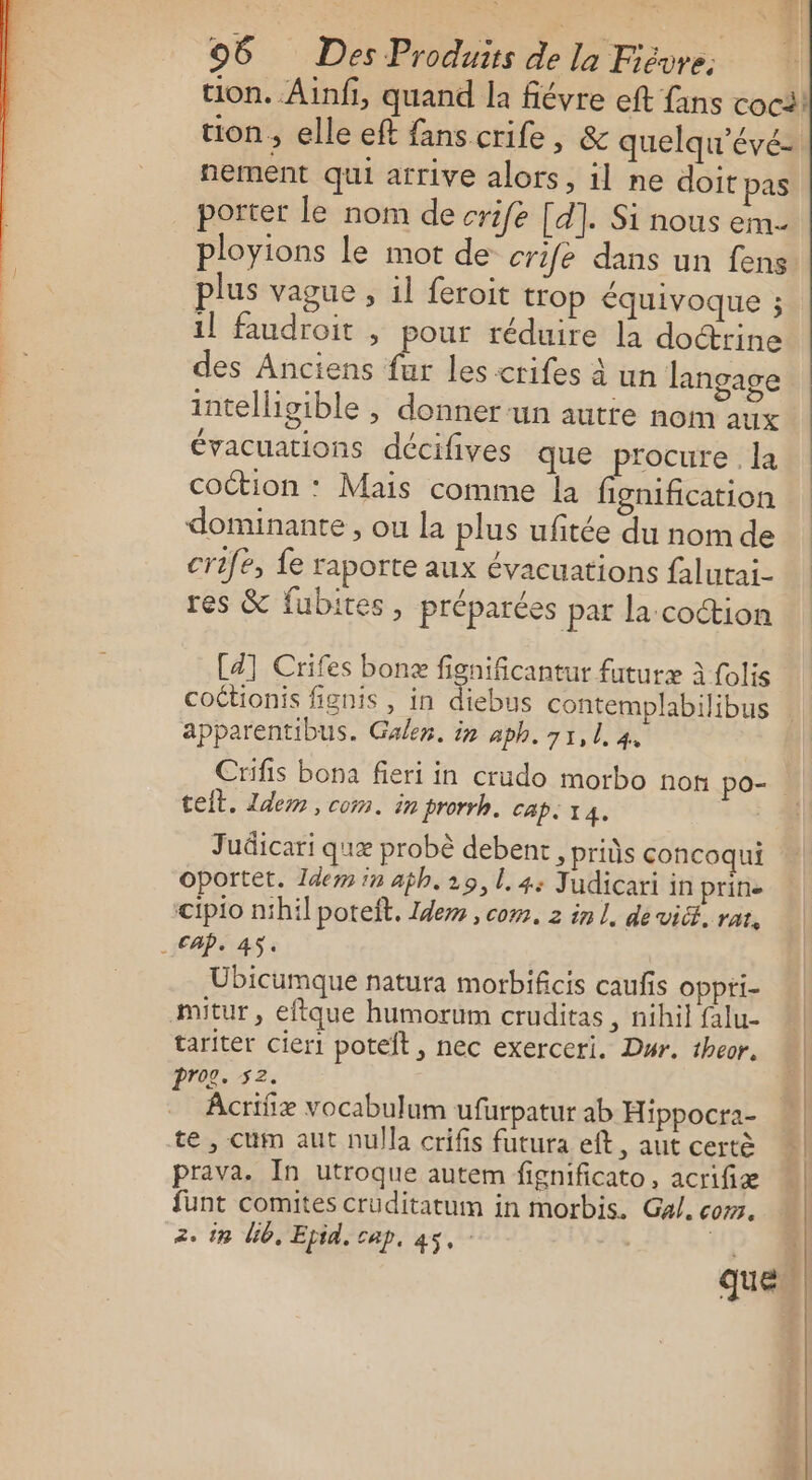 tion. Ainfi, quand la fiévre eft fans coci! tion, elle eft fanscrife, &amp; quelqu'évé= nement qui arrive alors, il ne doit pas porter le nom de crife [d]. Si nous em. ployions le mot de crife dans un fens plus vague , 1l feroit trop équivoque ; 1] faudroit , pour réduire la doctrine des Anciens fur les crifes à un langage intelligible , donner ‘un autie nom aux évacuations décifives que procure. la coction : Mais comme la fignification dominante, ou la plus ufitée du nom de crife, fe raporte aux évacuations falutai- res &amp; fubites, préparées pat la coction [a] Crifes bonz fignificantur futuræ à folis apparentibus. Gale. in aph. 71, L 4, Crifis bona fieri in crudo morbo non po-. teit. Idem, com. in prorrh. cap. 14. Judicari qu probè debent , pris concoqui Oportet. Idem in aph. 29, l.4: Judicari in prine cipio nihil poteft. Idem , com. 2 in L, de vicé, rat, . CAP. AS. Ubicumque natura morbificis caufis oppti- mitur, eftque humorum cruditas , nihil falu- tariter cier1 poteft , nec exerceri. Dur. theor, prog. 52. ÂAcrifiæ vocabulum ufurpatur ab Hippocra- te , cum aut nulla crifis futura eft, aut certè prava. In utroque autem fignificato, acrifiæ funt comites crüditatum in morbis. Gal. com. 2. 18 Ub, Epid. cap, 45, | |