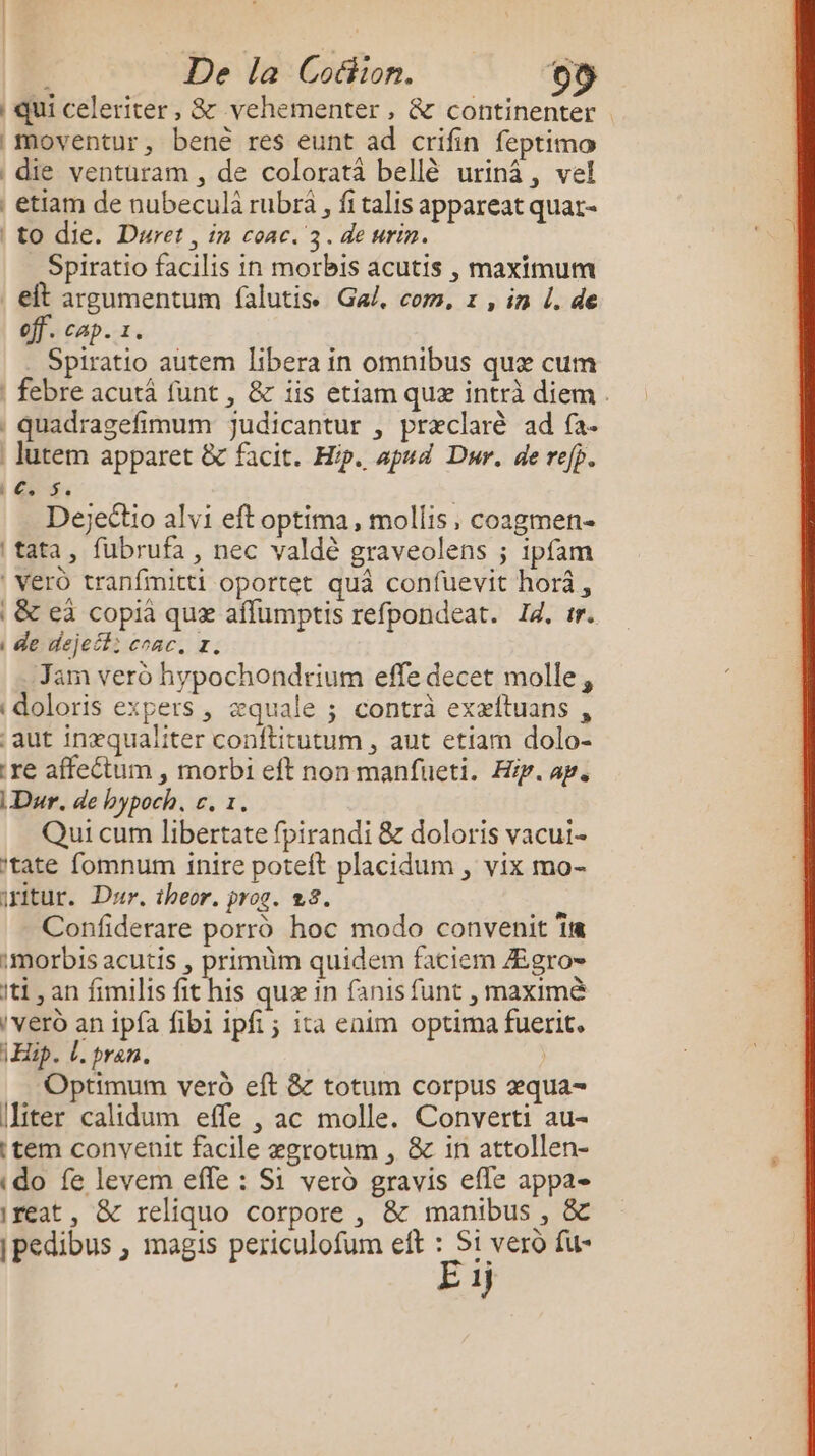 De la Coétion. Le | qui celeriter, &amp; vehementer, &amp; continenter . moventur, benè res eunt ad crifin feptima die venturam , de coloratà bellè urinâ, vel etiam de nubeculà rubra , fi talis appareat quat- to die. Duret , in coac. 3. de urin. Spiratio facilis in morbis acutis , maximum | et argumentum falutis. Ga. com, 1 , in L. de off. cap. 1. . Spiratio autem libera in omnibus quæ cum | febre acutä funt , &amp; iis etiam quæ intrà diem. | quadragefimum Jjudicantur , præclarè ad fa. Jutem apparet &amp;c facit. Hp. apud Dur. de refp. | Es Se Dejeétio alvi eft optima, mollis, coagmen- tata, fubrufa , nec valdè graveolens ; ipfam | Véro tranfimitti oportet quà confuevit horâ, | &amp; ea copia quæ affumptis refpondeat. Id. tr. | de dejeif: coac. 7. Jam vero hypochondrium effe decet molle, {doloris expers, æquale ; contrà exæftuans , aut inæqualiter conftitutum , aut etiam dolo- re affeétum , morbi eft non manfueti. Hip. ap. Dur. de hypoch, c. 1. Qui cum libertate fpirandi &amp; doloris vacui- itate fomnum inire poteit placidum , vix mo- iritur. Dur. theor. prog. 28. Confiderare porrd hoc modo convenit îre imorbis acutis , primüm quidem faciem Ægro= ti, an fimilis fit his quæ in fanis funt , maximè vero an ipfa fibi ipfi ; ita enim optima fuerit. Ep. l. pren. | Optimum verd eft &amp; totum corpus æqua- Iliter calidum efle , ac molle. Converti au- item convenit facile ægrotum , &amp; in attollen- do fe levem effe : Si verd gravis efle appa- Ireat, &amp; reliquo corpore , &amp; manibus, &amp; |pedibus , magis periculofum eft : Si vero fu- E 1)