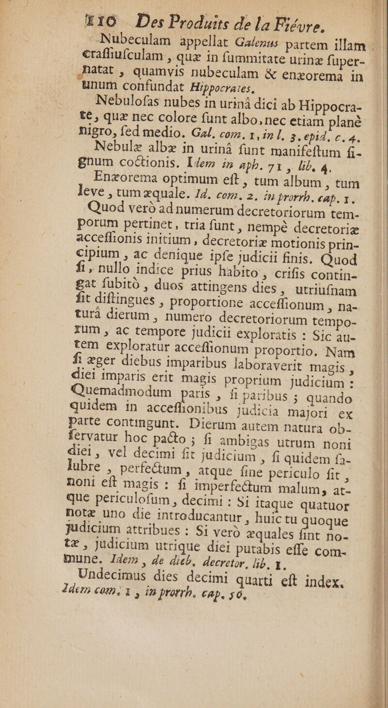 crafliufculam , quæ in fummitate urinæ fuper- Natat , quamvis nubeculam &amp; enxorema in unurm confundat Hppocrates, Nebulofas nubes in urinà dici ab Hippocra- te, quæ nec colore funt albo, nec etiam planè Migro, fed medio. Gal, com. 1. in 3.epid, c. 4, Nebulæ albæ in urinâ funt manifeftum &amp;num coctionis. [dem in aph. 7x, bib, 4, Enæorema optimum eft , tum album , tum leve , tumæquale. 14. com. 2. in prorrh. cap. x. Quod verd ad numerum decretoriorum tem. Pporum pertinet, tria funt, nempè decretoriæ acceflionis initium , decretoriæ motionis prin- Cipium , ac denique ipfe Judicii finis. Quod f , nullo indice prius habito , crifis contin- gat fubito , duos attingens dies , utriufnam fit diftingues , Proportione acceflionum , na- tura dierum , numero decretoriorum tempo- TUM ; ac tempore judicii exploratis : Sic au- tem exploratur acceffionum proportio. Nam fi æger dicbus imparibus laboraverit magis , diei imparis erit magis Proprium Judicium : Quemadmodum paris, f païbus ; quando quidem in acceflionibus judicia maJori ex parte Contingunt. Dierum autem natura ob- fervatur hoc pacto ; fi ambigas utrum noni diei, vel decimi fit judicium , fi quidem f- lubre , perfectum , atque fine periculo fit, noni eft magis : fi imperfetum malum &gt; at- que periculofum , decimi : Si itaque quatuor notæ uno die introducantur, huictu uoque judicium attribues : Si vero æquales fint no- tæ , Judicium utrique diei putabis effe com- UNE. Idem, de dieb. decretor. lib. 1. Undecimus dies decimi quarti eft index. Jders come x ; in prorrh. cap. 56.