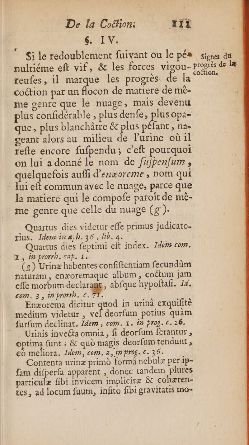 GEV &amp;i le redoublement fuivant ou le pés signes dt | pultiéme eft vif, &amp; les forces vigou- progrès de 44 reufes, il marque les progrès de la” Hi coction par un flocon de matiere de mè- me genre que le nuage, mais devenu plus confidérable , plus denfe, plus opa- que, plus blanchâtre &amp; ue péfant , na- geant alors au milieu de l'urine où 1l refte encore fufpendu; c’eft pourquoi on lui a donné le nom de fujpenfum , quelquefois aufli d’enæoreme , nom qui lui eft commun avec le nuage, parce que la matiere qui le compofe paroit de me- me genre que celle du nuage (g ). Quartus dies videtur effe primus judicato. tius. Idem in ajh.36, lib. a. Quartus dies feptimi et index. Idem com. ZX, 2 prorrh. cap. 1. (e) Urinæ habentes confiftentiam fecundüm naturam, enæoremaque album, coëtum jam effe morbum dechrrag abfque hypofñtali. 14. com. 3, inprorrh. c. TT. Enæorema dicitur quod in urinà exquifitè medium videtur , vel deorfum potius quàm furfum declinat. Idem, com. x. in prog. c. 16.  Urinis inveta omnia, fi deorfum ferantur, Optima funt ; &amp; quo magis deorfum tendunt ; eo meliora. Idem, com. 2, in prog. €. 36. Contenta urinæ primd forma nebulæ per 1p- fam difperfa apparent , donec tandem plures particulæ fibi invicem implicitæ &amp; cohæren- tes , ad locum fuum, infito fibi gravitatis mo-