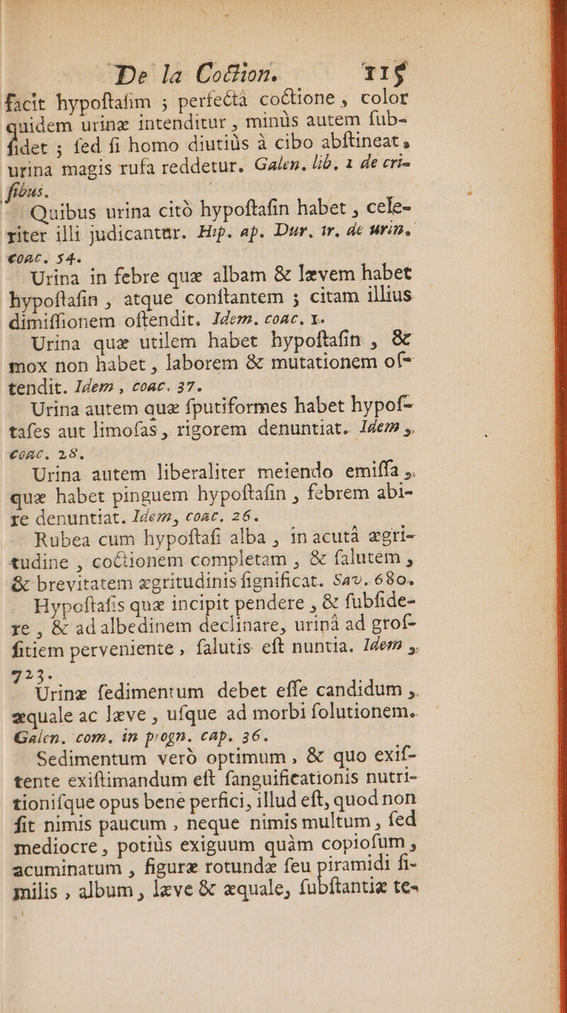 facit hypoftafim ; perfeéta coétione, color nidem urinæ intenditur , minùs autem fub- dder ; fed fi homo diutids à cibo abftineat » urina magis rufa reddetur. Galen. lib. 1 de crie fibus. | Quibus urina citd hypoftafin habet , cele- riter illi judicantur. Hip. ap. Dur, tr. de urin. Conc. 54. Urina in febre quæ albam &amp; Iævem habet hypoflafin , atque conftantem ; citam illius dimiffionem oftendit. Idem. coac. x. Urina quæ utilem habet hypoftafin , &amp; mox non habet , laborem &amp; mutationem of= tendit. Idem, coac. 37. Urina autem auæ fputiformes habet hypof- tafes aut limofas, rigorem denuntiat. Idem. Conc. 28. Urina autem liberaliter meiendo emiffa.. quæ habet pinguem hypoftafin , febrem abi- re denuntiat. Idem, conc. 26. Rubea cum hypoftafi alba , in acutà ægri- tudine , coctionem completam , &amp; falutem , &amp; brevitatem ægritudinis fignificat. Sav. 680. Hypoftafs quæ incipit pendere , &amp; fubfide- re , &amp; ad albedinem declinare, urinà ad grof- fitiem perveniente, falutis eft nuntia. Idem . 223: : be fedimentum debet effe candidum æquale ac læve , ufque ad morbi folutionem. Galen. com. in progn. CAP. 36. Sedimentum verd optimum, &amp; quo exif- tente exiftimandum eft fanguificationis nutri- tionifque opus bene perfici, illud eft, quodnon fit nimis paucum , neque nimis multum , fed mediocre, potids exiguum quäm copiofum , acuminatum , figuræ rotundæ feu piramidi fi- milis , album, læve &amp; æquale, fubftantiæ te-