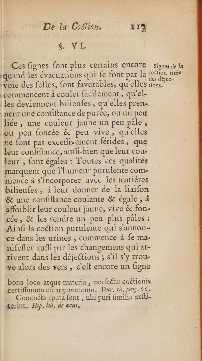 $, VL Ces fignes font plus certains encore signes de fa quand les évacuations qui fe font par la ee tirés ‘voie des felles, font favorables, qu’elles ÉnaE ti | commencent à couler facilement, qu’el- les deviennent bilieufes , qu’elles pren-. nent une confiftance de purée, ou un peu liée , une couleur jaune un peu pale, ou pe foncée &amp; peu vive, qu'elles ne font pas exceflivement fétides, que ; leur confiftance, aufhi-bien que leur cou- leur , font égales : Toutes ces qualités marquent que l'humeur purulente com- mence à sincorporer avec les matiéres bilieufes , à leur donner de la liaifon &amp; une confiftance coulante &amp; égale , à affoiblir leur couleur jaune, vive &amp; fon- cée, &amp; les rendre un peu plus pales : Ainf la coction purulente qui s’annon- ce dans les urines , commence à fe ma- nifefter aufli par les changemens qui at- rivent dans les déjeétions ; s’il s'y trou- ve alors des vers , c’eft encore un figne bona loco atque materia , perfeétæ coétionis certiflimum eft argumentum. Dur. 1h. prog. 66. | Concoéta fputa funt , ubi puri fimilia exfti- | Æcrint. Hip. Lo, de acut,