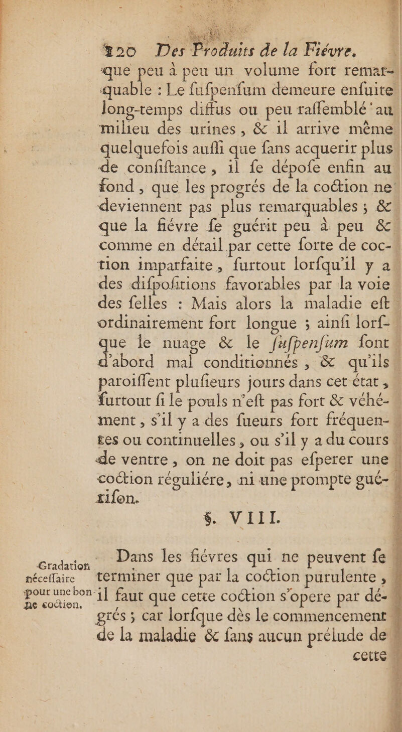 ciel %20 Des Produits de la Fiévre. que peu à peu un volume fort remnat= quable : Le fufpenfum demeure enfuite Jong-temps diffus ou peu raffemblé'au. milieu des urines, &amp; 1l arrive mème quelquefois aufli que fans acquerir plus! de confftance , il fe dépofe enfin au fond , que les progrés de la coétion ne! deviennent pas plus remarquables ; &amp;w que la fiévre fe guérit peu à peu &amp;cw comme en détail par cette forte de coc-w tion imparfaite, furtout lorfqu'il y a des difpofñtions favorables par la voie. des felles : Mais alors la maladie eft” ordinairement fort longue ; ainfi lorf- que le nuage &amp; le fufpenfum font d'abord mal conditionnés , &amp; qu'ils“ paroiffent plufieurs jours dans cet état,” furtout fi le pouls n’eft pas fort &amp; vché- ment , s’il y a des fueurs fort fréquen- £es ou continuelles, ou sil y a du cours de ventre, on ne doit pas efperer une coction réguliére, ni une prompte gué-4 tifen. FERRER APS CRETE $. VD. Gran Dans les fiévres qui ne peuvent fes nécelfaire terminer que paï la coétion purulente , : pour uncbon-1] faut que cette coction s'opere par dé- Ae eoctien. ; grés ; car lorfque dès le commencement « de la maladie &amp; fans aucun prélude de cette