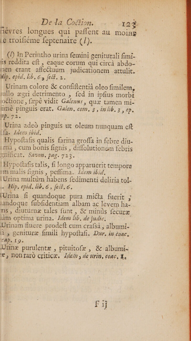 PR de Dee te LOT RL! L she Os ce | Deda Cofion. “192$ ñèvres longues qui paffent au moing Le troifiéme feptenaire (/). (2) In Perintho urina femini genitutali fimi- ‘5 reddita et , eaque eorum qui circà abdo- nen erant affectuum judicationem attulit. ip. epid. Lib, 63 fé. 2. | Urinam colore &amp; confiftentiä oleo fimilem, iullo ægri detrimento , fed in ipfius morbi iétione , fæpé vidit Galezns, quæ tamen mi- lime pinguis erat. Galen. com. 3 ,inlib, 3, ep. pp. 72. À Urina aded pinguis ut oleum nunquam eft (fa. 1dern ibid. Hypoftafis qualis farina etoffa in febre diu- irna , cum bonis fignis , diffolutionem febris prificat. Savon, pag. 723. 1Hypoñtafis talis, fi longo apparuerit tempore #m malis fignis, peflima. {dem ibid, (Urina multüm habens fedimenti deliria tol. … Hip, epid, UE, 6, feif, 6. | {Urina fi quandoque pura miéta füerit ; sandoque fubfdentiam albam ac levem ha- ns, diuturnæ tales funt , &amp; minûs fecuræ im optima urina. dem lib. de judics Urinam fluere prodeft cum crafsa , albumi- A , genituræ fimili hypoftafi. Dar, in conc. rap, L 9: Dünæ purulentæ , pituitofæ , &amp; albumi- *,nontfaro criticæ, der, de urin, couc, &amp;.