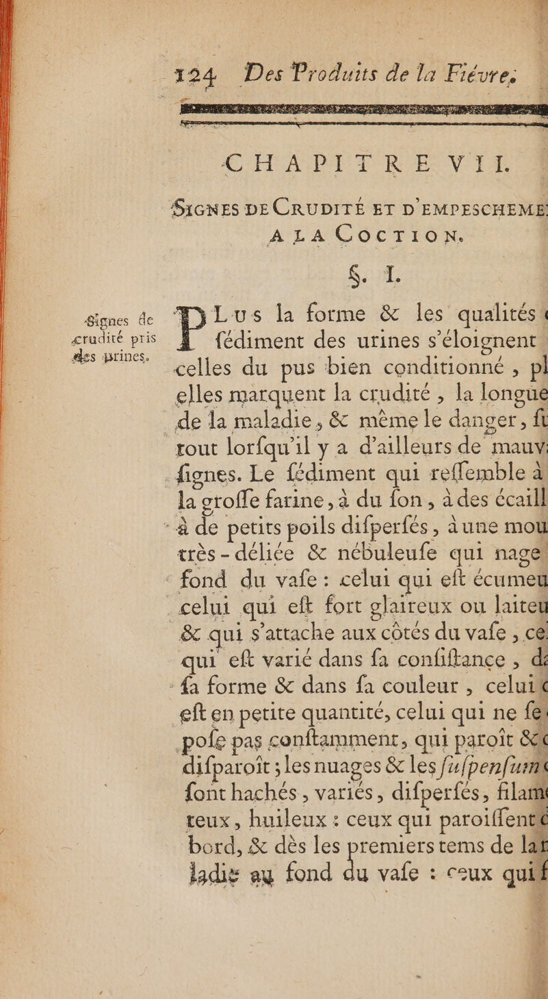 Signes de crudité pris es jrines. duits de la Fiévre. DORE EN ee PS “ai pe £ ESS PSE 3 EDS eq AR SUN ESPN EE as CHAPDITREVIT SIGNES DE CRUDITÉ ET D'EMPESCHEME A LA CocTion. STE Pi: s la forme &amp; les qualitési fédiment des urines s’éloignent celles du pus bien conditionné , pl elles marquent la crudité , la longue de la maladie, &amp; mème le danger, ft rout lorfqu'il y a d’ailleurs de mauv fignes. Le fédiment qui reffemble à la groffe farine, à du fon, à des écaill très- délice &amp; nébuleufe qui nage, fond du vafe : celui qui eft écumeu &amp; qui s'attache aux côtés du vafe , ce qui eft varié dans fa confiftance , d: eft en petite quantité, celui qui ne fe. pofe pas conftamment, qui paroît 8 difparoît les nuages &amp; les f4/penfi Lan font hachés , variés, difperfés, flan teux, huileux : ceux qui paroiffentt bord, &amp; dès les premiers tems de laf ladig au fond du vafe : ceux quif ; F