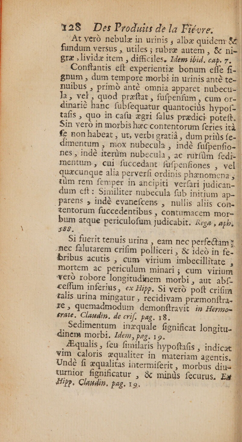 ps 228 Des Produirs de la Fiévre. | ‘Ât ver nebulæ in urinis , albæ quidem 8 fandum versus , utiles ; rubræ autem , &amp; nil græ ,lividæ item , difficiles. Idem ibid, cap. 7. nuibus , primd antè omnia apparet nubecu- dinarié banc fubfequatur quantocids hypof- tafis , quo in cafu ægri falus prædici poteit. Sin vero in morbis hæc contentorum feries ità non habeat, ut, verbi oratiâ, dum priüs fe- dum eft: Similiter nubecula füb initium ap- parens ; indè evanefcens , nullis aliis con tentorum fuccedentibus , contumacem mor- bum atque periculofum judicabit. Rega, aphs SES. Si fuerit tenuis urina , eam nec perfectam x Bribus acutis |, cum virium imbecillitate , &lt;efum inferius, ex Hipp. Si verd poit crifim talis urina Mingatur , recidivam præmonitra. xe ,; quemadmodum demonftravit in Hermo= érate, Claudin. de crif, pag. 18. Sedimentum inxquale fignificat longitu- dinera morbi. Zdem, pag. 19. im Caloris æqualiter in materiam agentis. Fipbp, Clandin. pag. 10.