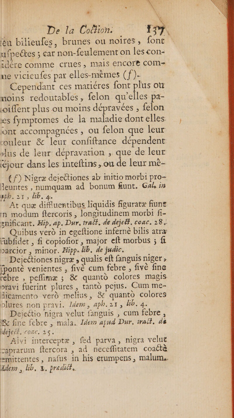 La | De la Coëlion. 1. êu bilieufes, brunes ou noires, font ufpeétes ; car non-feulement on les con- idére comme crues, mais encore COM me vicieufes par elles-mêmes (f)- Cependant ces maticres font plus ot moins redoutables, felon qu’elles pa- oiffent plus ou moins dépravées ; felon xs fymptomes de la maladie dont elles. jont accompagnées ; OU felon que leur ouleur &amp; leur confiftance dépendent lus de leur: dépravation , que de leur jour dans les inteftins ,.ou de leur mê- (f) Nigræ dejeétiones ab initio morbi pro- Heuntes , numquam ad bonum fiunt. Gak :n sth.21, Üb. 4. | At que diffluertibus liquidis figuratæ fiunt :n modum ftercoris , longitudinem morbi fi- snificant. Hip. ap. Dur. trait. de dejeit. coac. 28. Quibus verd in egeftione inferne bilis atræ fubfidet , fi copiofor , major eft morbus ; fl parcior , minor. Hipp. lib. de judic. Dejeétiones nigræ , qualis eft fanguis niget &gt; fponté venientes , fivè cum febre , fivè fine ébre , peffimæ ; &amp; quantd colores magis pravi fuerint plures , tanto pejus. Cum me- Hicamento verd melius, &amp; quanto colores blures non pravi. Idem, aph.2x1, Uib. 4. | Deéiectio nigra velut fanguis , cum febre, Ver fine febre , mala. Idem ajud Dur. trait, de ejeéé. rozc. 25. | Aivi interceptæ, fed parva, nigra velut caprarum ftercora , ad neceflitatem coactà emitrentes, nafus in his erumpens, malum.. üdem , Ub, x. pradit. | | | | |