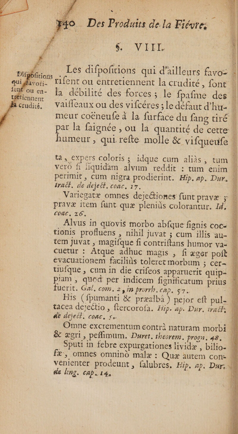 « y4o Des Produits dela Fiévre: DRE PET umeur , qui refte molle &amp; vifqueufe ta, expers coloris ; idque cum aliàs, tum vero fi liquidam alvum reddit : tum eénim perimit , Cum nigra prodierint. Hip. ap. Dur. tract, de dejeit. coac, 17. pravæ item funt quæ pleniüs colorantur. 14, CoRC, 26. tem Juvat , magifque fi contriftans humor va- évacuationem faciliùs toleret morbum ; Cer= fuerit. Gal, com. 2 sin prorrh. cap, $7. | tacea dejectio , ftercorof ae dejeit, coac. s. &amp; ægri, peflimum. Durer. theorem. proon. 48. Sputt in febre expurgationes lividæ , bilio- de Ling. cap. 14,