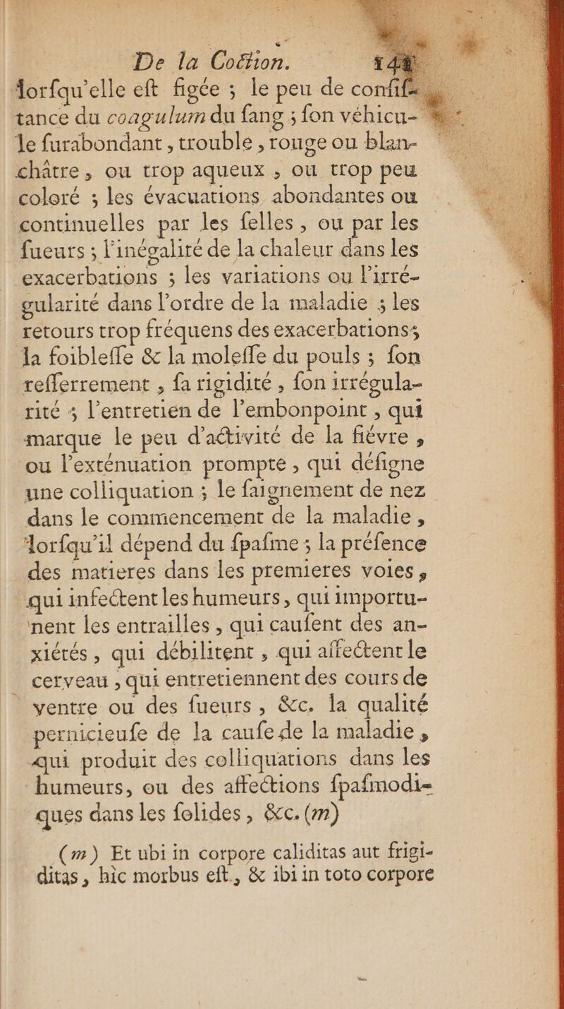 orfqu’elle eft figée ; le peu de conff- tance du coagulum du fang ; fon véhicu- le furabondant, trouble , rouge ou blan- châtre, ou trop aqueux ; où trop peu coloré ; les évacuations abondantes ow continuelles par les felles , ou par les fueurs ; l'inégaliré de la chaleur dans les exacerbations ; les variations ou l’irré- gularité dans l'ordre de la maladie ; les retours trop fréquens des exacerbationss la foibleffe &amp; la molefle du pouls ; fon refferrement , fa rigidité , fon irrégula- rite 5 l’entretien de l’embonpoint , qui marque le peu d'activité de la fièvre, ou l’exténuation prompte , qui défigne une colliquation ; le faignement de nez dans le commencement de la maladie, lorfqu’il dépend du fpafme ; la préfence des matieres dans les premieres voies, qui infectent les humeurs, qui importu- nent les entrailles , qui caufent des an- xiérés , qui débilitent , qui affectent le cerveau , qui entretiennent des cours de pernicieufe de la caufe de la maladie , qui produit des colliquations dans les humeurs, ou des affections fpafmodi- ques dans les folides, &amp;cc. (m) (m) Et ubi in corpore caliditas aut frigi- ditas, hic morbus eft, &amp; ibi in toto corpore