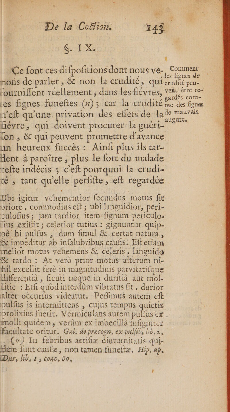 F ÿ * 2 = 4 De la Coéion. 143 fee Ce font ces difpofitions dont nous ve-, Comment . les fignes de nons de parler, &amp; non la crudité, qui crudité peu- fourniffent réellement , dans les fiévres, vom être re- gardés com es fignes funeftes (#); car la crudité me des fignes r'eft qu'une privation des effets de la ra fiévre, qui doivent procurer: la guéri- sine lon , &amp; qui peuvent promettre d'avance un heureux fuccès : Ainfi plus ils tar- dent à paroître , plus Le fort du malade refte indécis ; c’eft pourquoi la crudi&lt; cé , tant qu'elle perfifte, eft regardée bi igitur vehementior fecundus motus fit priore , commodius eft ; ubi languidior, peri- culofius ; jam tardior item fignum periculo. lius exiftit ; celerior tutius : gignuntur quip- pè hi pulfus , dum fimul &amp; certat natura, &amp; impeditur ab infalubribus caufis: Eftetiam melior motus veéhemens &amp; celeris, languida Se tardo : At verd prior motus altetum ni- nil excellit ferè in magnitudinis parvitatifque Hifferentià , ficuti ueque in duritià aut mol- litie : Ecfi uodidcer bem vibratus fit, durior nÎter occurfus videatur. Peflimus autem eft bulfus is intermittens , cujus tempus quietis prohxius fuerit. Vermiculans auteim pulfus ex - mmolli quidem, verüm ex imbecillà infigniter facultate oritur. Gal, de pracogn. ex pulfil, lib.2. (#7) In fébribus acrifiæ diuturnitatis qui- Hem funt caufæ, non tamen funeltæ. Hip, ap. Dr, lib, 1, coac, 80,