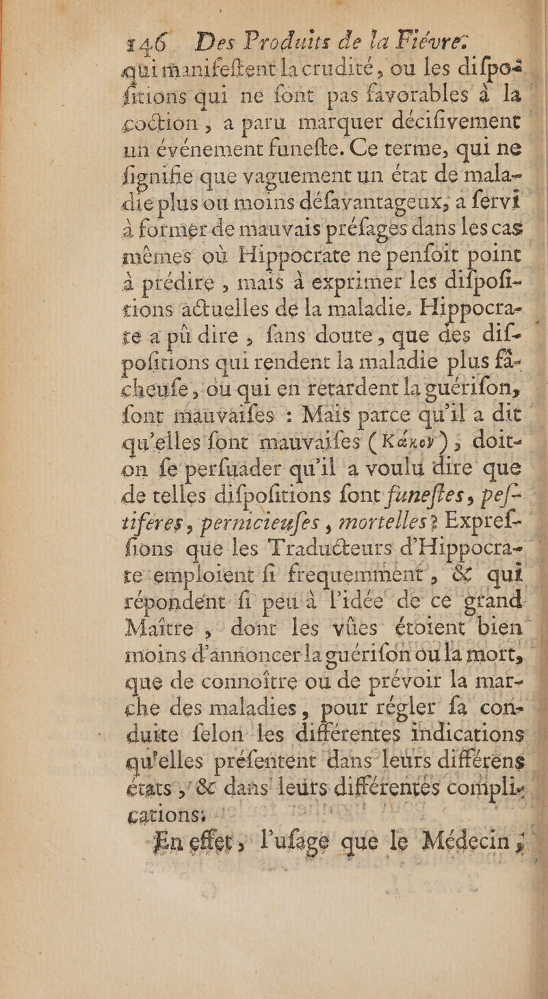 | de 146. Des Produits de la Fiévre: un événement funefte. Ce terme, qui ne mêmes où Hippocrate ne penfoit point à prédire , mais à exprimer les difpoft- tions actuelles dé la maladie, Hippocra- re a pu dire , fans doute, que des dif- pofitions qui rendent la maladie plus f3- cheufe, où qui en retardent la guérifon, x on fe perfuader qu'il a voulu dire que que de connoître où de prévoir la mar- cationss :!