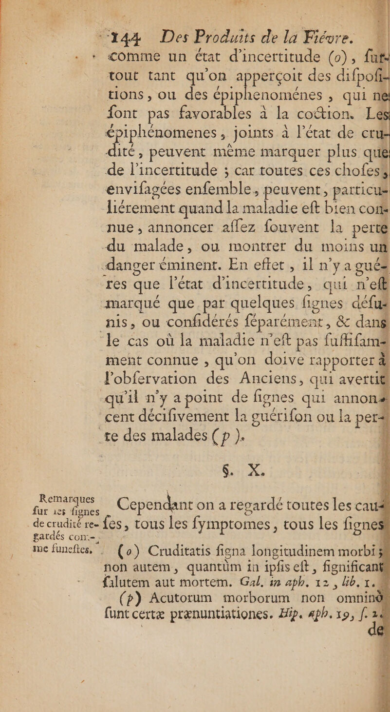 * ira &gt; * . ‘144 Des Produits de la Fiévre. * «&lt;omime un état d'incertitude (0), fuf tout tant qu'on apperçoit des difpofi: tions , ou des épiphenoménes ; qui n€ ont pas favorables à la cottion. Lé épiphénomenes, joints à l’état de er dité, peuvent mème marquer plus que de l'incertitude ; car toutes ces chofess envifagées enfemble, peuvent, particus liérement quand la maladie eft bien cor nue , annoncer aflez fouvent la perte du malade, ou montrer du moins un danger éminent. En eftet , il n’y a gués res que l’état d'incertitude, qui del marqué que. par quelques fignes défus nis, ou confidérés féparément, &amp; dang ‘le cas où la maladie n’eft pas fufifums ment connue , qu'on doive rapporter à Fobfervation des Anciens, qui avertit qu'il n’y apoint de fignes qui annonë cent décifivement la guérifon ou la per# te des malades ( p ). | SX Remarques , ! 3 fur 6e Cependant on a regarde toutes les caus decrudité re. fes, tous les fymptomes, tous les fignes gardés con:-. ae füneftes, : (o) Cruditatis figna longitudinem morbi; non autem, quantüm in ipfiseft, fignificant {ilutem aut mortem. Gal, in aph. 12, Gb. 1.4 (p) Acutorum morborum non omnind funt certæ prænuntiationes. Hip. 4ph. x9, f. k ;