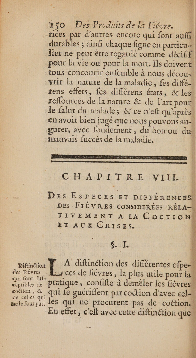 riées par d’autres encore qui font auffi | durables ; ainfi chaque figne en patticu= lier ne peut être regardé comme décififl pour la vie ou pour la mort. Ils doivent tous concourir enfemble à nous décou-* vrir la nature de la maladie, fes diffé tens effets, fes différens états, &amp; les. reflources de la nature &amp; de l’art pour le falut du malade; &amp; ce n’eft qu'après en avoir bien jugé que nous pouvons au gurer, avec fondement , du bon ou dus mauvais fuccès de la maladie, 1 CHA PET AR ENVELL Des EsPpEeces Er DIFFÉRENCESN DES FIÈVRES CONSIDERÉES RÉLA-W TIVEMENT A LA COCTIONW ‘ET AUX CRISES si. É Diftintion A diftinétion des différentes cfpe- des Hiévres … M ces de fiévres, la plus utile pour las te Vel pratique, confifte à demèêler les fiévresm LE fé. qui fe guériflent par coétion d'avec cel ie le font pas. les qui ne procurent pas de coction.w En effet, c'eft avec cette diftinétion que | 1e us AE + TE